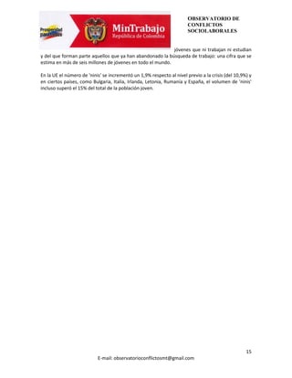OBSERVATORIO DE
                                                                       CONFLICTOS
                                                                       SOCIOLABORALES


                                                            jóvenes que ni trabajan ni estudian
y del que forman parte aquellos que ya han abandonado la búsqueda de trabajo: una cifra que se
estima en más de seis millones de jóvenes en todo el mundo.

En la UE el número de 'ninis' se incrementó un 1,9% respecto al nivel previo a la crisis (del 10,9%) y
en ciertos países, como Bulgaria, Italia, Irlanda, Letonia, Rumanía y España, el volumen de 'ninis'
incluso superó el 15% del total de la población joven.




                                                                                                   15
                           E-mail: observatorioconflictosmt@gmail.com
 