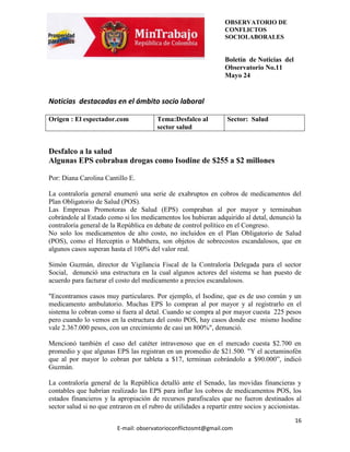 OBSERVATORIO DE
                                                                  CONFLICTOS
                                                                  SOCIOLABORALES


                                                                  Boletín de Noticias del
                                                                  Observatorio No.11
                                                                  Mayo 24


Noticias destacadas en el ámbito socio laboral

Origen : El espectador.com               Tema:Desfalco al          Sector: Salud
                                         sector salud


Desfalco a la salud
Algunas EPS cobraban drogas como Isodine de $255 a $2 millones

Por: Diana Carolina Cantillo E.

La contraloría general enumeró una serie de exabruptos en cobros de medicamentos del
Plan Obligatorio de Salud (POS).
Las Empresas Promotoras de Salud (EPS) compraban al por mayor y terminaban
cobrándole al Estado como si los medicamentos los hubieran adquirido al detal, denunció la
contraloría general de la República en debate de control político en el Congreso.
No solo los medicamentos de alto costo, no incluidos en el Plan Obligatorio de Salud
(POS), como el Herceptin o Mabthera, son objetos de sobrecostos escandalosos, que en
algunos casos superan hasta el 100% del valor real.

Simón Guzmán, director de Vigilancia Fiscal de la Contraloría Delegada para el sector
Social, denunció una estructura en la cual algunos actores del sistema se han puesto de
acuerdo para facturar el costo del medicamento a precios escandalosos.

"Encontramos casos muy particulares. Por ejemplo, el Isodine, que es de uso común y un
medicamento ambulatorio. Muchas EPS lo compran al por mayor y al registrarlo en el
sistema lo cobran como si fuera al detal. Cuando se compra al por mayor cuesta 225 pesos
pero cuando lo vemos en la estructura del costo POS, hay casos donde ese mismo Isodine
vale 2.367.000 pesos, con un crecimiento de casi un 800%", denunció.

Mencionó también el caso del catéter intravenoso que en el mercado cuesta $2.700 en
promedio y que algunas EPS las registran en un promedio de $21.500. "Y el acetaminofén
que al por mayor lo cobran por tableta a $17, terminan cobrándolo a $90.000”, indicó
Guzmán.

La contraloría general de la República detalló ante el Senado, las movidas financieras y
contables que habrían realizado las EPS para inflar los cobros de medicamentos POS, los
estados financieros y la apropiación de recursos parafiscales que no fueron destinados al
sector salud si no que entraron en el rubro de utilidades a repartir entre socios y accionistas.

                                                                                             16
                          E-mail: observatorioconflictosmt@gmail.com
 
