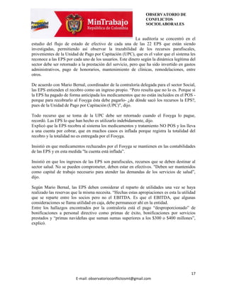 OBSERVATORIO DE
                                                                CONFLICTOS
                                                                SOCIOLABORALES


                                                           La auditoría se concentró en el
estudio del flujo de estado de efectivo de cada una de las 22 EPS que están siendo
investigadas, permitiendo así observar la trazabilidad de los recursos parafiscales,
provenientes de la Unidad de Pago por Capitación (UPC), que es el valor que el sistema les
reconoce a las EPS por cada uno de los usuarios. Este dinero según la dinámica legítima del
sector debe ser retornado a la prestación del servicio, pero que ha sido invertido en gastos
administrativos, pago de honorarios, mantenimiento de clínicas, remodelaciones, entre
otros.

De acuerdo con Mario Bernal, coordinador de la contraloría delegada para el sector Social,
las EPS entienden el recobro como un ingreso propio. “Pero resulta que no lo es. Porque si
la EPS ha pagado de forma anticipada los medicamentos que no están incluidos en el POS -
porque para recobrarlo al Fosyga ésta debe pagarlo- ¿de dónde sacó los recursos la EPS?,
pues de la Unidad de Pago por Capitación (UPC)", dijo.

Todo recurso que se toma de la UPC debe ser retornado cuando el Fosyga lo pague,
recordó. Las EPS lo que han hecho es utilizarlo indebidamente, dijo.
Explicó que la EPS recobra al sistema los medicamentos y tratamiento NO POS y los lleva
a una cuenta por cobrar, que en muchos casos es inflada porque registra la totalidad del
recobro y la totalidad no es entregada por el Fosyga.

Insistió en que medicamentos rechazados por el Fosyga se mantienen en las contabilidades
de las EPS y en esta medida "la cuenta está inflada”.

Insistió en que los ingresos de las EPS son parafiscales, recursos que se deben destinar al
sector salud. No se pueden comprometer, deben estar en efectivos. "Deben ser mantenidos
como capital de trabajo necesario para atender las demandas de los servicios de salud”,
dijo.

Según Mario Bernal, las EPS deben considerar el reparto de utilidades una vez se haya
realizado las reservas que la misma necesita. “Hechas estas apropiaciones es esta la utilidad
que se reparte entre los socios pero no el EBITDA. Es que el EBITDA, que algunas
consideraciones se llama utilidad en caja, debe permanecer ahí en la entidad.
Entre los hallazgos encontrados por la contraloría está el pago “desproporcionado” de
bonificaciones a personal directivo como primas de éxito, bonificaciones por servicios
prestados y “primas navideñas que suman sumas superiores a los $300 o $400 millones”,
explicó.




                                                                                          17
                         E-mail: observatorioconflictosmt@gmail.com
 
