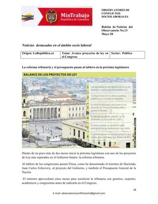 OBSERVATORIO DE
                                                               CONFLICTOS
                                                               SOCIOLABORALES


                                                               Boletín de Noticias del
                                                               Observatorio No.13
                                                               Mayo 28


Noticias destacadas en el ámbito socio laboral

Origen: LaRepública.co         Tema: Avance proyectos de ley en Sector: Político
                               el Congreso


La reforma tributaria y el presupuesto pasan al tablero en la próxima legislatura




Dentro de un poco más de dos meses inicia la próxima legislatura con uno de los proyectos
de Ley más esperados en el Gobierno Santos: la reforma tributaria.

Al tablero de los congresistas pasará Elissa, como ha denominado el ministro de Hacienda,
Juan Carlos Echeverry, al proyecto del Gobierno, y también el Presupuesto General de la
Nación.

 El ministro aprovechará estos meses para socializar la tributaria con gremios, expertos,
académicos y congresistas antes de radicarla en el Congreso.

                                                                                         18
                        E-mail: observatorioconflictosmt@gmail.com
 