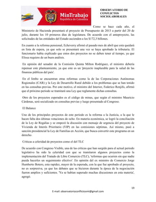 OBSERVATORIO DE
                                                                CONFLICTOS
                                                                SOCIOLABORALES


                                                           Como se hace cada año, el
Ministerio de Hacienda presentará el proyecto de Presupuesto de 2013 a partir del 20 de
julio, durante los 10 primeros días de legislatura. De acuerdo con el anteproyecto, las
solicitudes de las entidades del Estado ascienden a los $172,3 billones.

En cuanto a la reforma pensional, Echeverry afirmó el pasado mes de abril que esta quedará
en lista de espera, ya que solo se presentará una vez se haya aprobado la tributaria. El
funcionario había explicado que estos dos proyectos no se deben tener al tiempo, ya que
Elissa requiere de un buen análisis.

 En opinión del senador de la Comisión Quinta Milton Rodríguez, el ministro debería
repensar este planteamiento, ya que este es un 'proyecto inaplazable para la salud de las
finanzas públicas del país'.

 En el limbo se encuentran otras reformas como la de las Corporaciones Autónomas
Regionales (CAR) y la Ley de Desarrollo Rural debido a los problemas que se han tenido
en las consultas previas. Por este motivo, el ministro del Interior, Federico Renjifo, afirmó
que el próximo periodo se tramitará una Ley que reglamente dichas consultas.

Otro de los proyectos esperados es el código de minas, que según el ministro Mauricio
Cárdenas, será socializado en consultas previas y luego presentado al Congreso.

El Balance

Uno de los principales proyectos de este periodo es la reforma a la Justicia, a la que le
hacen falta dos últimas votaciones de ocho. En materia económica, se logró la conciliación
de la Ley de Regalías y se empezó la discusión con mensaje de urgencia del proyecto de
Vivienda de Interés Prioritario (VIP) en las comisiones séptimas. Así mismo, pasó a
sanción presidencial la Ley de Familias en Acción, que busca convertir este programa en un
derecho.

Críticas a celeridad de proyectos como el del TLC

De acuerdo con Congreso Visible, una de las críticas que han surgido para el actual periodo
legislativo ha sido la celeridad con que se tramitaron algunos proyectos como la
implementación del Tratado de Libre Comercio (TLC), 'reformas que ocurren sin que nadie
pueda hacerles un seguimiento efectivo'. En opinión del ex ministro de Comercio Jorge
Humberto Botero, esta rapidez, mayor de la esperada, con la que fue aprobado el proyecto,
no es sorpresiva, ya que los debates que se hicieron durante la época de la negociación
fueron amplios y suficientes. 'Ya se habían superado muchas discusiones en esta materia',
agregó.


                                                                                          19
                         E-mail: observatorioconflictosmt@gmail.com
 