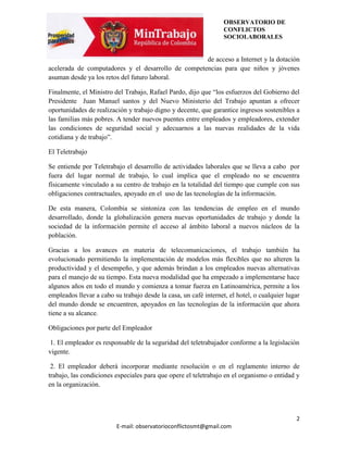 OBSERVATORIO DE
                                                                  CONFLICTOS
                                                                  SOCIOLABORALES


                                                    de acceso a Internet y la dotación
acelerada de computadores y el desarrollo de competencias para que niños y jóvenes
asuman desde ya los retos del futuro laboral.

Finalmente, el Ministro del Trabajo, Rafael Pardo, dijo que “los esfuerzos del Gobierno del
Presidente Juan Manuel santos y del Nuevo Ministerio del Trabajo apuntan a ofrecer
oportunidades de realización y trabajo digno y decente, que garantice ingresos sostenibles a
las familias más pobres. A tender nuevos puentes entre empleados y empleadores, extender
las condiciones de seguridad social y adecuarnos a las nuevas realidades de la vida
cotidiana y de trabajo”.

El Teletrabajo

Se entiende por Teletrabajo el desarrollo de actividades laborales que se lleva a cabo por
fuera del lugar normal de trabajo, lo cual implica que el empleado no se encuentra
físicamente vinculado a su centro de trabajo en la totalidad del tiempo que cumple con sus
obligaciones contractuales, apoyado en el uso de las tecnologías de la información.

De esta manera, Colombia se sintoniza con las tendencias de empleo en el mundo
desarrollado, donde la globalización genera nuevas oportunidades de trabajo y donde la
sociedad de la información permite el acceso al ámbito laboral a nuevos núcleos de la
población.

Gracias a los avances en materia de telecomunicaciones, el trabajo también ha
evolucionado permitiendo la implementación de modelos más flexibles que no alteren la
productividad y el desempeño, y que además brindan a los empleados nuevas alternativas
para el manejo de su tiempo. Esta nueva modalidad que ha empezado a implementarse hace
algunos años en todo el mundo y comienza a tomar fuerza en Latinoamérica, permite a los
empleados llevar a cabo su trabajo desde la casa, un café internet, el hotel, o cualquier lugar
del mundo donde se encuentren, apoyados en las tecnologías de la información que ahora
tiene a su alcance.

Obligaciones por parte del Empleador

 1. El empleador es responsable de la seguridad del teletrabajador conforme a la legislación
vigente.

 2. El empleador deberá incorporar mediante resolución o en el reglamento interno de
trabajo, las condiciones especiales para que opere el teletrabajo en el organismo o entidad y
en la organización.




                                                                                             2
                         E-mail: observatorioconflictosmt@gmail.com
 