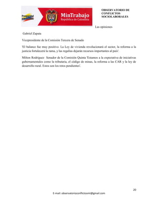 OBSERVATORIO DE
                                                               CONFLICTOS
                                                               SOCIOLABORALES


                                                         Las opiniones

Gabriel Zapata

Vicepresidente de la Comisión Tercera de Senado

'El balance fue muy positivo. La Ley de vivienda revolucionará el sector, la reforma a la
justicia fortalecerá la rama, y las regalías dejarán recursos importantes al país'.

Milton Rodríguez Senador de la Comisión Quinta 'Estamos a la expectativa de iniciativas
gubernamentales como la tributaria, el código de minas, la reforma a las CAR y la ley de
desarrollo rural. Estos son los retos pendientes'.




                                                                                      20
                        E-mail: observatorioconflictosmt@gmail.com
 