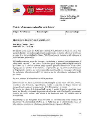 OBSERVATORIO DE
                                                                 CONFLICTOS
                                                                 SOCIOLABORALES


                                                                 Boletín de Noticias del
                                                                 Observatorio No.17
                                                                 Junio 5


Noticias destacadas en el ámbito socio laboral

Origen: Portafolio.co           Tema: Empleo                             Sector: Trabajo



PISSARIDES: DESEMPLEO Y SINDICATOS

Por: Jorge Coronel López
Junio 3 de 2012 - 2:45 pm

La reciente visita al país del Nobel de Economía 2010, Christopher Pissarides, sirvió para
que el Gobierno y los sindicatos plantearan sus propuestas en materia laboral, al tiempo que
el rector de la Universidad de los Andes; Pablo Navas Sanz de Santamaría, advirtió sobre la
importancia de la educación.

El Nobel sostuvo que, según los datos para las ciudades, el país concentra su empleo en el
sector de los servicios (77 por ciento), y considera que el 30 por ciento de la población está
por debajo de la línea de pobreza, según aquellas personas identificadas en el Sisbén.
Agrega, que hay una tasa de desempleo de 12 por ciento, que los asalariados formales son
el 36 por ciento, mientras que los formales independientes, el 2 por ciento; pero afirma que
los asalariados informales son el 25 por ciento y que los informales no asalariados, el 36
por ciento.

En otras palabras, la informalidad es del 51 por ciento.

Considera que una de las consecuencias del desempleo es que afecta a los más jóvenes,
creándoles una desilusión, especialmente, cuando se presenta por largos periodos de
tiempo, lo cual puede derivar en aumentos de la delincuencia y el crimen.
En cambio los efectos de la informalidad, van en el sentido de que la carga fiscal recae
sobre los formales, motivando impuestos más altos con una redistribución involuntaria;
creando un círculo vicioso, pues debido a los impuestos altos, hay motivos para la
informalidad.

Sin embargo, lo que más generó discusión fueron sus consideraciones sobre las causas del
desempleo y la informalidad, debido a que el Nobel cree que el salario mínimo puede ser
alto, así como los costos no salariales, especialmente, los impuestos al trabajo.




                                                                                           22
                         E-mail: observatorioconflictosmt@gmail.com
 