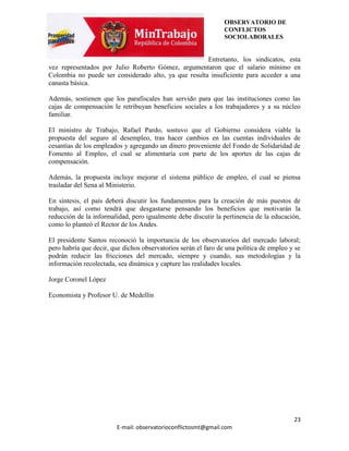 OBSERVATORIO DE
                                                                CONFLICTOS
                                                                SOCIOLABORALES


                                                      Entretanto, los sindicatos, esta
vez representados por Julio Roberto Gómez, argumentaron que el salario mínimo en
Colombia no puede ser considerado alto, ya que resulta insuficiente para acceder a una
canasta básica.

Además, sostienen que los parafiscales han servido para que las instituciones como las
cajas de compensación le retribuyan beneficios sociales a los trabajadores y a su núcleo
familiar.

El ministro de Trabajo, Rafael Pardo, sostuvo que el Gobierno considera viable la
propuesta del seguro al desempleo, tras hacer cambios en las cuentas individuales de
cesantías de los empleados y agregando un dinero proveniente del Fondo de Solidaridad de
Fomento al Empleo, el cual se alimentaría con parte de los aportes de las cajas de
compensación.

Además, la propuesta incluye mejorar el sistema público de empleo, el cual se piensa
trasladar del Sena al Ministerio.

En síntesis, el país deberá discutir los fundamentos para la creación de más puestos de
trabajo, así como tendrá que desgastarse pensando los beneficios que motivarán la
reducción de la informalidad, pero igualmente debe discutir la pertinencia de la educación,
como lo planteó el Rector de los Andes.

El presidente Santos reconoció la importancia de los observatorios del mercado laboral;
pero habría que decir, que dichos observatorios serán el faro de una política de empleo y se
podrán reducir las fricciones del mercado, siempre y cuando, sus metodologías y la
información recolectada, sea dinámica y capture las realidades locales.

Jorge Coronel López

Economista y Profesor U. de Medellín




                                                                                         23
                        E-mail: observatorioconflictosmt@gmail.com
 