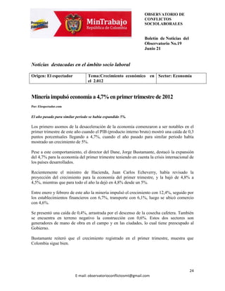 OBSERVATORIO DE
                                                                 CONFLICTOS
                                                                 SOCIOLABORALES


                                                                 Boletín de Noticias del
                                                                 Observatorio No.19
                                                                 Junio 21


Noticias destacadas en el ámbito socio laboral

Origen: El espectador             Tema:Crecimiento económico en Sector: Economía
                                  el 2.012


Minería impulsó economía a 4,7% en primer trimestre de 2012
Por: Elespectador.com


El año pasado para similar periodo se había expandido 5%.

Los primero asomos de la desaceleración de la economía comenzaron a ser notables en el
primer trimestre de este año cuando el PIB (producto interno bruto) mostró una caída de 0,3
puntos porcentuales llegando a 4,7%, cuando el año pasado para similar periodo había
mostrado un crecimiento de 5%.

Pese a este comportamiento, el director del Dane, Jorge Bustamante, destacó la expansión
del 4,7% para la economía del primer trimestre teniendo en cuenta la crisis internacional de
los países desarrollados.

Recientemente el ministro de Hacienda, Juan Carlos Echeverry, había revisado la
proyección del crecimiento para la economía del primer trimestre, y la bajó de 4,8% a
4,5%, mientras que para todo el año la dejó en 4,8% desde un 5%.

Entre enero y febrero de este año la minería impulsó el crecimiento con 12,4%, seguido por
los establecimientos financieros con 6,7%, transporte con 6,1%, luego se ubicó comercio
con 4,6%.

Se presentó una caída de 0,4%, arrastrada por el descenso de la cosecha cafetera. También
se encuentra en terreno negativo la construcción con 0,6%. Estos dos sectores son
generadores de mano de obra en el campo y en las ciudades, lo cual tiene preocupado al
Gobierno.

Bustamante reiteró que el crecimiento registrado en el primer trimestre, muestra que
Colombia sigue bien.




                                                                                           24
                          E-mail: observatorioconflictosmt@gmail.com
 