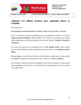 OBSERVATORIO DE
                                                                 CONFLICTOS
                                                                 SOCIOLABORALES


Origen: El espectador           Tema:Explotación Minera         Sector: Minero energético



Adicionan 17,6 millones hectáreas para explotación minera en
Colombia
Por: Elespectador.com


Están localizadas en los departamentos de Vichada, Guainía, Vaupés, Guaviare y Amazonas.


A las 2,9 millones hectáreas habilitadas para la explotación minera en el país, la
Agencia Nacional Minera (ANM) habilitó 17,6 millones de hectáreas, las cuales
están localizadas en los departamentos de Vichada, Guainía, Vaupés, Guaviare y
Amazonas.

El anuncio fue hecho por la presidenta de la ANM, Beatriz Uribe, quien explicó
que con esta decisión lo que se pretende es ponerle freno a la titulación minera
ligera.

Por su parte, el viceministro de Minas, Henry Medina, señaló que en estas áreas
estratégicas mineras hay reservas de uranio, coltán, oro, hierro y platino.

El funcionario explicó que se les respetará los 48 títulos vigentes en esta nueva
área estratégica minera y que se mantendrán las solicitudes en curso. En el país
hay 9.200 títulos.




                                                                                           25
                         E-mail: observatorioconflictosmt@gmail.com
 