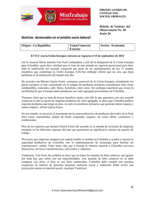 OBSERVATORIO DE
                                                                     CONFLICTOS
                                                                     SOCIOLABORALES


                                                                     Boletín de Noticias del
                                                                     Observatorio No. 20
                                                                     Junio 26
Noticias destacadas en el ámbito socio laboral

Origen : La República                     Tema:Comercio              Sector: Economía
                                          Exterior

        El TLC con la Unión Europea entraría en vigencia el 15 de septiembre de 2012

Así lo anunció María Antonia Van Gool, embajadora y jefe de la delegación de la Unión Europea
para Colombia, quien hizo claridad que se trata de una entrada en vigencia provisional pues hace
falta la ratificación del acuerdo comercial por parte de los parlamentarios de los 27 estados
miembros que conforman la Unión Europea (UE).Sin embargó afirmó que no cree que haya
problema en la ratificación del tratado este año.

De acuerdo con Miriam García Ferrer, consejera comercial de la Unión Europea, actualmente los
países europeos se han concentrado en la compra de productos primarios colombianos tales como
combustibles, minerales, café, flores, hortalizas, entre otros. Sin embargo manifestó que existe la
posibilidad de que a Europa entren productos con valor agregado provenientes de Colombia.

'Tenemos claro que se trata de buscar beneficio mutuo, por ello lo que queremos con este acuerdo
comercial es dar la opción de importar productos de valor agregado, es decir que Colombia pudiera
exportar productos que tenga un plus, no solo los productos primarios que generan menos riqueza y
menos empleo', afirmó García Ferrer.

En ese sentido, se proyecta el incremento de la comercialización de productos derivados de la fruta
tales como, mermeladas, pulpas de frutas congelada, yogures, así como sábila, cosméticos y
confecciones.

Otro de los aspectos que destacó García Ferrer del acuerdo es la entrada de inversión de empresas
europeas en las diferentes regiones del país que generarían un significativo número de puestos de
trabajo.

'Prevemos que empresas europeas con capital estable se instalen en Colombia y ayuden a mejorar la
capacidad productiva de Colombia con la implementación de tecnología para facilitar las
exportaciones', señaló. Entre tanto, dijo que a Europa le interesa exportar a Colombia servicios
financieros, servicios transfronterizos, call centers y vehículos.

Finalmente, Van Gool, fue enfática en decir que no todos los tratados de libre comercio son iguales
por ende hay que verlos con sus especificidades. 'este acuerdo de libre comercio no se debe
comparar con otros, si bien es con fines comerciales, Colombia debe cumplir con nuestras
exigencias en materia de derechos humanos inclusión social y ambiental. Debe existir una
proyección mutua en material social', concluyó VannGool.




                                                                                                26
                          E-mail: observatorioconflictosmt@gmail.com
 