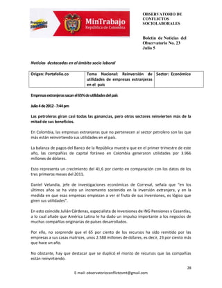 OBSERVATORIO DE
                                                                   CONFLICTOS
                                                                   SOCIOLABORALES


                                                                   Boletín de Noticias del
                                                                   Observatorio No. 23
                                                                   Julio 5


Noticias destacadas en el ámbito socio laboral

Origen: Portafolio.co               Tema Nacional: Reinversión de Sector: Económico
                                    utilidades de empresas extranjeras
                                    en el país

Empresas extranjeras sacan el 65% de utilidades del país

Julio 4 de 2012 - 7:44 pm

Las petroleras giran casi todas las ganancias, pero otros sectores reinvierten más de la
mitad de sus beneficios.

En Colombia, las empresas extranjeras que no pertenecen al sector petrolero son las que
más están reinvirtiendo sus utilidades en el país.

La balanza de pagos del Banco de la República muestra que en el primer trimestre de este
año, las compañías de capital foráneo en Colombia generaron utilidades por 3.966
millones de dólares.

Esto representa un crecimiento del 41,6 por ciento en comparación con los datos de los
tres primeros meses del 2011.

Daniel Velandia, jefe de investigaciones económicas de Correval, señala que “en los
últimos años se ha visto un incremento sostenido en la inversión extranjera, y en la
medida en que esas empresas empiezan a ver el fruto de sus inversiones, es lógico que
giren sus utilidades”.

En esto coincide Julián Cárdenas, especialista de inversiones de ING Pensiones y Cesantías,
a lo cual añade que América Latina le ha dado un impulso importante a los negocios de
muchas compañías originarias de países desarrollados.

Por ello, no sorprende que el 65 por ciento de los recursos ha sido remitido por las
empresas a sus casas matrices, unos 2.588 millones de dólares, es decir, 23 por ciento más
que hace un año.

No obstante, hay que destacar que se duplicó el monto de recursos que las compañías
están reinvirtiendo.

                                                                                             28
                            E-mail: observatorioconflictosmt@gmail.com
 