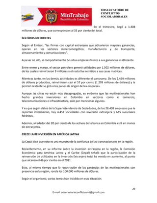 OBSERVATORIO DE
                                                               CONFLICTOS
                                                               SOCIOLABORALES


                                                        En el trimestre, llegó a 1.408
millones de dólares, que corresponden al 35 por ciento del total.

SECTORES DIFERENTES

Según el Emisor, “las firmas con capital extranjero que obtuvieron mayores ganancias,
operan en los sectores mineroenergético, manufacturero y de transporte,
almacenamiento y comunicaciones”.

A pesar de ello, el comportamiento de estas empresas frente a sus ganancias es diferente.

Entre enero y marzo, el sector petrolero generó utilidades por 1.502 millones de dólares,
de los cuales reinvirtieron 9 millones y el resto fue remitido a sus casas matrices.

Mientras tanto, en las demás actividades es diferente el panorama. De los 2.464 millones
de dólares producidos, reinvirtieron casi el 57 por ciento (1.299 millones de dólares) y la
porción restante se giró a los países de origen de las empresas.

Aunque las cifras no están más desagregadas, es evidente que las multinacionales han
hecho grandes inversiones en Colombia en sectores como el comercio,
telecomunicaciones e infraestructura, solo por mencionar algunos.

Y es que según datos de la Superintendencia de Sociedades, de las 28.408 empresas que le
reportan información, hay 4.452 sociedades con inversión extranjera y 685 sucursales
foráneas.

Además, alrededor del 20 por ciento de los activos de la banca en Colombia está en manos
de extranjeros.

CRECE LA REINVERSIÓN EN AMÉRICA LATINA

La Cepal dice que esto es una muestra de la confianza de las transnacionales en la región.

Recientemente, en su informe sobre la inversión extranjera en la región, la Comisión
Económica para América Latina y el Caribe (Cepal) señaló que la participación de la
reinversión de utilidades en la Inversión Extranjera total ha venido en aumento, al punto
que alcanzó el 46 por ciento en el 2011.

Esto, al mismo tiempo que la repatriación de las ganancias de las multinacionales con
presencia en la región, ronda los 100.000 millones de dólares.

Según el organismo, varios temas han incidido en esta situación.


                                                                                         29
                        E-mail: observatorioconflictosmt@gmail.com
 