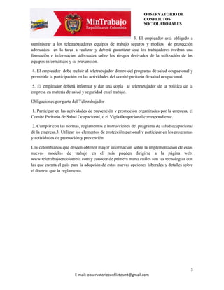 OBSERVATORIO DE
                                                                CONFLICTOS
                                                                SOCIOLABORALES


                                                        3. El empleador está obligado a
suministrar a los teletrabajadores equipos de trabajo seguros y medios de protección
adecuados en la tarea a realizar y deberá garantizar que los trabajadores reciban una
formación e información adecuadas sobre los riesgos derivados de la utilización de los
equipos informáticos y su prevención.

 4. El empleador debe incluir al teletrabajador dentro del programa de salud ocupacional y
permitirle la participación en las actividades del comité paritario de salud ocupacional.

 5. El empleador deberá informar y dar una copia al teletrabajador de la política de la
empresa en materia de salud y seguridad en el trabajo.

Obligaciones por parte del Teletrabajador

1. Participar en las actividades de prevención y promoción organizadas por la empresa, el
Comité Paritario de Salud Ocupacional, o el Vigía Ocupacional correspondiente.

 2. Cumplir con las normas, reglamentos e instrucciones del programa de salud ocupacional
de la empresa.3. Utilizar los elementos de protección personal y participar en los programas
y actividades de promoción y prevención.

Los colombianos que deseen obtener mayor información sobre la implementación de estos
nuevos modelos de trabajo en el país pueden dirigirse a la página web:
www.teletrabajoencolombia.com y conocer de primera mano cuáles son las tecnologías con
las que cuenta el país para la adopción de estas nuevas opciones laborales y detalles sobre
el decreto que lo reglamenta.




                                                                                          3
                        E-mail: observatorioconflictosmt@gmail.com
 