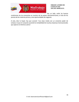 OBSERVATORIO DE
                                                              CONFLICTOS
                                                              SOCIOLABORALES


                                                        Por un lado, están las buenas
condiciones de las economías en muchos de los países latinoamericanos, el alza de los
precios de las materias primas y más oportunidades de negocios.

A esto, dice la Cepal, hay que sumarle “una clase media con un creciente poder de
compra, lo que en conjunto aumentó la rentabilidad de muchas empresas transnacionales
que operan en América Latina”.




                                                                                  30
                       E-mail: observatorioconflictosmt@gmail.com
 