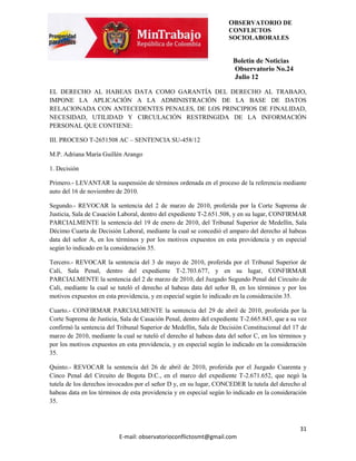 OBSERVATORIO DE
                                                                     CONFLICTOS
                                                                     SOCIOLABORALES


                                                                      Boletín de Noticias
                                                                      Observatorio No.24
                                                                      Julio 12

EL DERECHO AL HABEAS DATA COMO GARANTÍA DEL DERECHO AL TRABAJO,
IMPONE LA APLICACIÓN A LA ADMINISTRACIÓN DE LA BASE DE DATOS
RELACIONADA CON ANTECEDENTES PENALES, DE LOS PRINCIPIOS DE FINALIDAD,
NECESIDAD, UTILIDAD Y CIRCULACIÓN RESTRINGIDA DE LA INFORMACIÓN
PERSONAL QUE CONTIENE:

III. PROCESO T-2651508 AC – SENTENCIA SU-458/12

M.P. Adriana María Guillén Arango

1. Decisión

Primero.- LEVANTAR la suspensión de términos ordenada en el proceso de la referencia mediante
auto del 16 de noviembre de 2010.

Segundo.- REVOCAR la sentencia del 2 de marzo de 2010, proferida por la Corte Suprema de
Justicia, Sala de Casación Laboral, dentro del expediente T-2.651.508, y en su lugar, CONFIRMAR
PARCIALMENTE la sentencia del 19 de enero de 2010, del Tribunal Superior de Medellín, Sala
Décimo Cuarta de Decisión Laboral, mediante la cual se concedió el amparo del derecho al habeas
data del señor A, en los términos y por los motivos expuestos en esta providencia y en especial
según lo indicado en la consideración 35.

Tercero.- REVOCAR la sentencia del 3 de mayo de 2010, proferida por el Tribunal Superior de
Cali, Sala Penal, dentro del expediente T-2.703.677, y en su lugar, CONFIRMAR
PARCIALMENTE la sentencia del 2 de marzo de 2010, del Juzgado Segundo Penal del Circuito de
Cali, mediante la cual se tuteló el derecho al habeas data del señor B, en los términos y por los
motivos expuestos en esta providencia, y en especial según lo indicado en la consideración 35.

Cuarto.- CONFIRMAR PARCIALMENTE la sentencia del 29 de abril de 2010, proferida por la
Corte Suprema de Justicia, Sala de Casación Penal, dentro del expediente T-2.665.843, que a su vez
confirmó la sentencia del Tribunal Superior de Medellín, Sala de Decisión Constitucional del 17 de
marzo de 2010, mediante la cual se tuteló el derecho al habeas data del señor C, en los términos y
por los motivos expuestos en esta providencia, y en especial según lo indicado en la consideración
35.

Quinto.- REVOCAR la sentencia del 26 de abril de 2010, proferida por el Juzgado Cuarenta y
Cinco Penal del Circuito de Bogota D.C., en el marco del expediente T-2.671.652, que negó la
tutela de los derechos invocados por el señor D y, en su lugar, CONCEDER la tutela del derecho al
habeas data en los términos de esta providencia y en especial según lo indicado en la consideración
35.



                                                                                                31
                          E-mail: observatorioconflictosmt@gmail.com
 