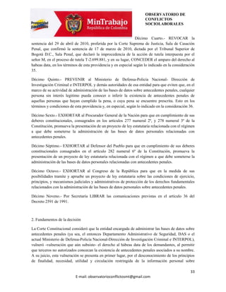 OBSERVATORIO DE
                                                                     CONFLICTOS
                                                                     SOCIOLABORALES


                                                                Décimo Cuarto.- REVOCAR la
sentencia del 29 de abril de 2010, proferida por la Corte Suprema de Justicia, Sala de Casación
Penal, que confirmó la sentencia de 17 de marzo de 2010, dictada por el Tribunal Superior de
Bogotá D.C., Sala Penal, que declaró la improcedencia de la acción de tutela interpuesta por el
señor M, en el proceso de tutela T-2.699.881, y en su lugar, CONCEDER el amparo del derecho al
habeas data, en los términos de esta providencia y en especial según lo indicado en la consideración
35.

Décimo Quinto.- PREVENIR al Ministerio de Defensa-Policía Nacional- Dirección de
Investigación Criminal e INTERPOL y demás autoridades de esa entidad para que eviten que, en el
marco de su actividad de administración de las bases de datos sobre antecedentes penales, cualquier
persona sin interés legitimo pueda conocer o inferir la existencia de antecedentes penales de
aquellas personas que hayan cumplido la pena, o cuya pena se encuentre prescrita. Esto en los
términos y condiciones de esta providencia y, en especial, según lo indicado en la consideración 36.

Décimo Sexto.- EXHORTAR al Procurador General de la Nación para que en cumplimiento de sus
deberes constitucionales, consagrados en los artículos 277 numeral 2º, y 278 numeral 3º de la
Constitución, promueva la presentación de un proyecto de ley estatutaria relacionada con el régimen
a que debe someterse la administración de las bases de datos personales relacionadas con
antecedentes penales.

Décimo Séptimo.- EXHORTAR al Defensor del Pueblo para que en cumplimiento de sus deberes
constitucionales consagrados en el artículo 282 numeral 6º de la Constitución, promueva la
presentación de un proyecto de ley estatutaria relacionada con el régimen a que debe someterse la
administración de las bases de datos personales relacionadas con antecedentes penales.

Décimo Octavo.- EXHORTAR al Congreso de la República para que en la medida de sus
posibilidades tramite y apruebe un proyecto de ley estatutaria sobre las condiciones de ejercicio,
principios, y mecanismos judiciales y administrativos de protección de los derechos fundamentales
relacionados con la administración de las bases de datos personales sobre antecedentes penales.

Décimo Noveno.- Por Secretaría LIBRAR las comunicaciones previstas en el artículo 36 del
Decreto 2591 de 1991.



2. Fundamentos de la decisión

La Corte Constitucional consideró que la entidad encargada de administrar las bases de datos sobre
antecedentes penales (ya sea, el entonces Departamento Administrativo de Seguridad, DAS o el
actual Ministerio de Defensa-Policía Nacional-Dirección de Investigación Criminal e INTERPOL),
vulneró -vulneración que aún subsiste- el derecho al hábeas data de los demandantes, al permitir
que terceros no autorizados conozcan la existencia de antecedentes penales asociados a su nombre.
A su juicio, esta vulneración se presenta en primer lugar, por el desconocimiento de los principios
de finalidad, necesidad, utilidad y circulación restringida de la información personal sobre

                                                                                                 33
                           E-mail: observatorioconflictosmt@gmail.com
 