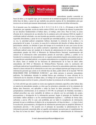 OBSERVATORIO DE
                                                                        CONFLICTOS
                                                                        SOCIOLABORALES


                                                                antecedentes penales contenida en
bases de datos; y en segundo lugar, por la renuencia de la entidad encargada de la administración de
dicha base de datos, a pesar de que mediaba una petición expresa de los demandantes para que
terceros sin un interés previamente determinado, tuviesen conocimiento de dicha información.

En el presente caso, los ciudadanos A, B, C, D, E, F, G, H, I, J, K, L y M durante el año 2010
instauraron, por separado, acción de tutela contra el DAS, con el objetivo de obtener la protección
de sus derechos fundamentales al habeas data y al trabajo, entre otros. Para la Corte, la causa
eficiente de la vulneración de sus derechos fue la conducta activa del entonces DAS de expedir el
certificado judicial solicitado, con una leyenda que permitía concluir que, si era el caso, la persona
registraba antecedentes, a pesar de no ser requerido por autoridad judicial, y muy a pesar de que a
su vez, la autoridad judicial competente hubiese decretado la extinción de la condena o la
prescripción de la pena. A su juicio, la causa de la vulneración del derecho al habeas data de los
peticionarios subsiste, no obstante el paso del tiempo en la resolución de este caso (cerca de dos
años) y la circunstancia de un cambio normativo importante sobre la materia: eliminación del
certificado judicial como tal, traslado de la función de administración de la base de datos sobre
antecedentes penales del DAS al Ministerio de Defensa-Policía Nacional, transformación del
carácter de la información sobre antecedentes penales de reservada a pública, y cambio en la
leyenda de la constancia de antecedentes de: no registra antecedentes/registra antecedentes pero no
es requerido por autoridad judicial, a no registra antecedentes/no es requerido por autoridad judicial.
En efecto, tanto el traslado de las funciones de administración de la base de datos sobre
antecedentes del DAS al Ministerio de Defensa-Policía Nacional, como la sustitución del
certificado judicial por la posibilidad de constatación en línea de los antecedentes judiciales, dejaron
intacta la causa concreta de la vulneración en este caso: que cualquier persona que tenga acceso a la
información personal que consta en la referida base de datos, podrá inferir de la leyenda “NO ES
REQUERIDO POR AUTORIDAD JUDICIAL”, que dicha persona si presenta antecedentes
judiciales. No habiéndose alterado la realidad fáctica que constituye la causa eficiente de la
vulneración de los derechos al habeas data y al trabajo de los peticionarios, mantuvo la Corte la
competencia para resolver el asunto, y descartó de plano la existencia de un hecho superado.

La Corte advirtió que aún cuando no existe una regulación estatutaria específica sobre habeas data
en materia de antecedentes penales, es claro que los principios contenidos en la ley estatutaria de
habeas data financiero, son aplicables a todas las bases de datos personales. Conforme a la
jurisprudencia constitucional, en la sentencia C-1011/08, los principios de finalidad, necesidad y
utilidad prescriben una serie ineludible de deberes en relación con las actividades de acopio,
procesamiento y divulgación de la información personal. Según el principio de finalidad tales
actividades “deben obedecer a un fin constitucionalmente legítimo (…) definido de forma clara,
suficiente y previa. [Por lo cual, está prohibida, por un lado] la recopilación de información
personal sin que se establezca el objetivo de su incorporación a la base de datos (…) y [por el otro]
la recolección, procesamiento y divulgación de información personal para un propósito diferente al
inicialmente previsto...”. De acuerdo con el principio de necesidad, la administración de “la
información personal concernida debe ser aquella estrictamente necesaria para el cumplimiento de
los fines de la base de datos”. Según el principio de utilidad, la administración de información

                                                                                                     34
                            E-mail: observatorioconflictosmt@gmail.com
 
