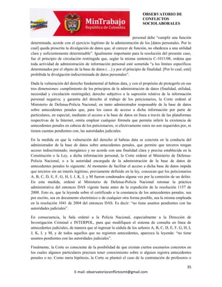 OBSERVATORIO DE
                                                                       CONFLICTOS
                                                                       SOCIOLABORALES


                                                                personal debe “cumplir una función
determinada, acorde con el ejercicio legítimo de la administración de los [datos personales. Por lo
cual] queda proscrita la divulgación de datos que, al carecer de función, no obedezca a una utilidad
clara y suficientemente determinable”. Igualmente importante para la resolución del presente caso,
fue el principio de circulación restringida que, según la misma sentencia C-1011/08, ordena que
toda actividad de administración de información personal esté sometida “a los límites específicos
determinados por el objeto de la base de datos (…) y por el principio de finalidad. [Por lo cual, está]
prohibida la divulgación indiscriminada de datos personales”.

Dada la vulneración del derecho fundamental al habeas data, y con el propósito de protegerlo en sus
tres dimensiones: cumplimiento de los principios de la administración de datos (finalidad, utilidad,
necesidad y circulación restringida); derecho subjetivo a la supresión relativa de la información
personal negativa; y garantía del derecho al trabajo de los peticionarios, la Corte ordenó al
Ministerio de Defensa-Policía Nacional, en tanto administrador responsable de la base de datos
sobre antecedentes penales que, para los casos de acceso a dicha información por parte de
particulares, en especial, mediante el acceso a la base de datos en línea a través de las plataformas
respectivas de la Internet, omita emplear cualquier fórmula que permita inferir la existencia de
antecedentes penales en cabeza de los peticionarios, si efectivamente estos no son requeridos por, ni
tienen cuentas pendientes con, las autoridades judiciales.

En la medida en que la vulneración del derecho al habeas data se concreta en la conducta del
administrador de la base de datos sobre antecedentes penales, que permite que terceros tengan
acceso indiscriminado, inorgánico y no acorde con una finalidad clara y precisa establecida en la
Constitución o la Ley, a dicha información personal, la Corte ordenó al Ministerio de Defensa-
Policía Nacional, o a la autoridad encargada de la administración de la base de datos de
antecedentes penales lo siguiente: Al momento de facilitar el acceso a dicha base de datos impida
que terceros sin un interés legítimo, previamente definido en la ley, conozcan que los peticionarios
A, B, C, D, E, F, G, H, I, J, K, L y M fueron condenados alguna vez por la comisión de un delito.
En esta medida, ordenó al Ministerio de Defensa-Policía Nacional retomar la práctica
administrativa del entonces DAS vigente hasta antes de la expedición de la resolución 1157 de
2008. Esto es, que la leyenda sobre el certificado o la constancia de los antecedentes penales, sea
por escrito, sea en documento electrónico o de cualquier otra forma posible, sea la misma empleada
en la resolución 1041 de 2004 del entonces DAS. Es decir: “no tiene asuntos pendientes con las
autoridades judiciales”.

En consecuencia, la Sala ordenó a la Policía Nacional, especialmente a la Dirección de
Investigación Criminal e INTERPOL, para que modifiquen el sistema de consulta en línea de
antecedentes judiciales, de manera que al ingresar la cédula de los señores A, B, C, D, E, F, G, H, I,
J, K, L y M, y de todos aquellos que no registren antecedentes, aparezca la leyenda: “no tiene
asuntos pendientes con las autoridades judiciales”.

Finalmente, la Corte es consciente de la posibilidad de que existan ciertos escenarios concretos en
los cuales algunos particulares precisen tener conocimiento sobre si alguien registra antecedentes
penales o no. Como mera hipótesis, la Corte se planteó el caso de la contratación de profesores o

                                                                                                    35
                           E-mail: observatorioconflictosmt@gmail.com
 