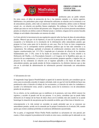 OBSERVATORIO DE
                                                                       CONFLICTOS
                                                                       SOCIOLABORALES


                                                                  profesoras para un jardín infantil.
En estos casos, el deber de protección de los y las menores aunados a su interés superior,
habilitarían a los particulares para exigir información suficiente en relación con la existencia o no
de antecedentes penales, sobre todo en materia de violencia intrafamiliar, delitos contra la libertad
sexual, etc., en relación con posibles futuros empleados. Sin embargo, la Corte fue enfática al
señalar que estos no son los hechos del presente caso. Ninguno de los actores presenta antecedentes
penales en relación con delitos contra la libertad sexual, o similares; ninguno de los actores buscaba
trabajar en actividades relacionadas con menores de edad.

La Corte advirtió la inexistencia de una regulación especial sobre las bases de datos de antecedentes
penales. Observó que por vía de hipótesis, el caso de la protección de la niñez, sería una posible
excepción a la limitación en la circulación de la información sobre antecedentes penales que
propone la Corte como parte de la decisión en este caso. Pero la Corte no tiene competencias
legislativas y no le corresponde resolver problemas jurídicos que no han sido sometidos a su
competencia. Sin embargo, apelando al principio de colaboración armónica entre los distintos
órganos constitucionales (art. 113 CN) e inspirada por el principio de eficacia de los derechos
fundamentales (art. 2 CN), como lo ha hecho en ocasiones anteriores, la Corte exhortó a la
Defensoría del Pueblo, a la Procuraduría General y al Congreso de la República para que, en
ejercicio de sus competencias, y si así lo estiman conveniente, preparen aquellas, e impulse éste, un
proyecto de ley estatutaria en relación con el régimen aplicable a las bases de datos sobre
antecedentes penales, que pueda atender de forma comprensiva, los distintos intereses que se dan
cita en la actividad de administración de información personal relacionada con antecedentes
penales.



4. Salvamentos de voto

El magistrado Jorge Ignacio PreteltChaljub se apartó de la anterior decisión, por considerar que en
estos casos no procedía conceder el amparo solicitado, toda vez que la Corte ha debido de hacer una
ponderación entre el derecho al trabajo de los accionantes y el derecho de todos los ciudadanos a
acceder a la información veraz, actual y oportuna, acerca de la existencia o no de antecedentes
penales de una persona.

En su criterio, en las condiciones que se establecen en la ponencia, será muy difícil conocer los
registros y acceder al pasado real de esa persona. A su juicio, considerar que no puede haber
distinción en el manejo de las bases de datos choca con la realidad, más aún cuando no se puede
homologar la situación de una persona que ha cometido un delito, que si bien tiene el derecho a su

reincorporación a la vida normal en sociedad, no puede pretender que no se conozcan sus
antecedentes penales, acorde con lo estatuido por la propia Constitución en el artículo 248, cuando
quiera que existen condenas proferidas en sentencias debidamente ejecutoriadas.

Por su parte, el magistrado Nilson Pinilla Pinilla manifestó su salvamento de voto parcial, por
cuanto, si bien comparte la procedencia de la tutela en estos casos, considera que lo adecuado no era

                                                                                                   36
                           E-mail: observatorioconflictosmt@gmail.com
 