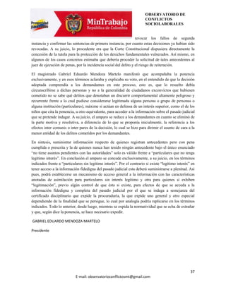 OBSERVATORIO DE
                                                                        CONFLICTOS
                                                                        SOCIOLABORALES


                                                                  revocar los fallos de segunda
instancia y confirmar las sentencias de primera instancia, por cuanto estas decisiones ya habían sido
revocadas. A su juicio, lo procedente era que la Corte Constitucional dispusiera directamente la
concesión de la tutela para la protección de los derechos fundamentales vulnerados. Así mismo, en
algunos de los casos concretos estimaba que debería proceder la solicitud de tales antecedentes al
juez de ejecución de penas, por la incidencia social del delito y el riesgo de reiteración.

El magistrado Gabriel Eduardo Mendoza Martelo manifestó que acompañaba la ponencia
exclusivamente, y en esos términos aclaraba y explicaba su voto, en el entendido de que la decisión
adoptada comprendía a los demandantes en este proceso, esto es, que lo resuelto debía
circunscribirse a dichas personas y no a la generalidad de ciudadanos exconvictos que hubiesen
cometido no se sabe qué delitos que denotaban un discurrir comportamental altamente peligroso y
recurrente frente a lo cual pudiese considerarse legitimada alguna persona o grupo de personas o
alguna institución (particulares), máxime si actúan en defensa de un interés superior, como el de los
niños que cita la ponencia, u otro equivalente, para acceder a la información sobre el pasado judicial
que se pretende indagar. A su juicio, el amparo se reduce a los demandantes en cuanto se eliminó de
la parte motiva y resolutiva, a diferencia de lo que se proponía inicialmente, la referencia a los
efectos inter comunis o inter pares de la decisión, lo cual se hizo para dirimir el asunto de cara a la
menor entidad de los delitos cometidos por los demandantes.

En síntesis, suministrar información respecto de quienes registran antecedentes pero con pena
cumplida o prescrita y la de quienes nunca han tenido ningún antecedente bajo el único enunciado
“no tiene asuntos pendientes con las autoridades” solo es válido frente a “particulares que no tenga
legítimo interés”. En conclusión el amparo se concede exclusivamente, a su juicio, en los términos
indicados frente a “particulares sin legítimo interés”. Por el contrario si existe “legítimo interés” en
tener acceso a la información fidedigna del pasado judicial esta deberá suministrarse a plenitud. Así
pues, podrá establecerse un mecanismo de acceso general a la información con las características
anotadas de asimilación para particulares sin interés legítimo y otra para quienes sí exhiben
“legitimación”, previo algún control de que ésta si existe, para efectos de que se acceda a la
información fidedigna y completa del pasado judicial por el que se indaga a semejanza del
certificado disciplinario que expide la procuraduría, la que expide uno general y otro especial
dependiendo de la finalidad que se persigue, lo cual por analogía podría replicarse en los términos
indicados. Todo lo anterior, desde luego, mientras se expida la normatividad que se echa de extrañar
y que, según dice la ponencia, se hace necesario expedir.

GABRIEL EDUARDO MENDOZA MARTELO

Presidente




                                                                                                     37
                            E-mail: observatorioconflictosmt@gmail.com
 