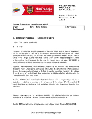 OBSERVATORIO DE
                                                                 CONFLICTOS
                                                                 SOCIOLABORALES


                                                                 Boletín de Noticias del
                                                                 Observatorio No. 25
                                                                 Julio 18

Noticias destacadas en el ámbito socio laboral
Origen:                  Corte Tema Nacional                            Sector: Trabajo
Constitucional



II. EXPEDIENTE T-27006361 – SENTENCIA SU-539/12

     M.P. Luis Ernesto Vargas Silva

1.     Decisión

Primero.- REVOCAR la decisión adoptada el día ocho (8) de abril de dos mil diez (2010)
por la Sección Cuarta, Sala de lo Contencioso Administrativo del Consejo de Estado,
dentro del trámite de la acción de tutela instaurada por Marleny Barrera López, Amilcar
Emiro Torres Sabogal y Carlos Fernando Galindo Castro contra la Sección Segunda Sala de
lo Contencioso Administrativo del Consejo de Estado y, en su lugar, CONCEDER la
protección de los derechos fundamentales al debido proceso y al trabajo.

Segundo.- DEJAR SIN EFECTOS la sentencia proferida el día veintiséis (26) de noviembre
de dos mil nueve (2009) por el Consejo de Estado, Sala de lo Contencioso Administrativo,
Sección Segunda, mediante la cual se declaró la nulidad parcial del numeral 3 del artículo
2º del Acuerdo 345 proferido el 3 de septiembre de 1998 por la Sala Administrativa del
Consejo Superior de la Judicatura.

Tercero.- DENEGAR las pretensiones de la demanda de nulidad simple interpuesta por el
ciudadano Jesús María Ramírez, contra el numeral 3 del artículo 2º del Acuerdo 345
proferido el 3 de septiembre de 1998 por la Sala Administrativa del Consejo Superior de la
Judicatura.



Cuarto.- COMUNÍQUESE la presente decisión a la Sala Administrativa del Consejo
Superior de la Judicatura y al Director Ejecutivo de Administración Judicial.


Quinto. DÉSE cumplimiento a lo dispuesto en el artículo 36 del Decreto 2591 de 1991.


                                                                                           38
                          E-mail: observatorioconflictosmt@gmail.com
 