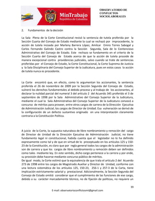 OBSERVATORIO DE
                                                                CONFLICTOS
                                                                SOCIOLABORALES



2.   Fundamentos de la decisión

La Sala Plena de la Corte Constitucional revisó la sentencia de tutela proferida por la
Sección Cuarta del Consejo de Estado mediante la cual se rechazó por improcedente, la
acción de tutela incoada por Marleny Barrera López, Amilcar Emiro Torres Sabogal y
Carlos Fernando Galindo Castro contra la Sección Segunda, Sala de lo Contencioso
Administrativo del Consejo de Estado. Este rechazo se fundamento en el criterio de la
Sección Cuarta del Consejo de Estado acerca de que la acción de tutela procede de
manera excepcional contra providencias judiciales, salvo cuando se trate de sentencias
proferidas por el Consejo de Estado, la Corte Constitucional, la Corte Suprema de Justicia
y la Sala Disciplinaria del Consejo Superior de la Judicatura, pues en estos casos la acción
de tutela nunca es procedente.


La Corte encontró que, en efecto, como lo argumentan los accionantes, la sentencia
proferida el 26 de noviembre de 2009 por la Sección Segunda del Consejo de Estado,
vulneró los derechos fundamentales al debido proceso y al trabajo de los accionantes, al
declarar la nulidad parcial del numeral 3 del artículo 2 del Acuerdo 345 proferido el 3 de
septiembre de 1998 por la Sala Administrativo del Consejo Superior de la Judicatura,
mediante el cual la Sala Administrativa del Consejo Superior de la Judicatura convocó a
concurso de méritos para proveer, entre otros cargos de carrera de la Dirección Ejecutiva
de Administración Judicial, los cargos de Director de Unidad. Esa vulneración se derivó de
la configuración de un defecto sustantivo originado en una interpretación claramente
contraria a la Constitución Política.



A juicio de la Corte, la supuesta naturaleza de libre nombramiento y remoción del cargo
de Director de Unidad de la Dirección Ejecutiva de Administración Judicial, no tiene
fundamento legal ni constitucional, habida cuenta que el legislador no lo ha definido
expresamente como tal y de que en virtud de lo preceptuado en los artículos 125 y 150-
23 de la Constitución, es claro que por regla general todos los cargos de la administración
son de carrera y que los cargos de libre nombramiento y remoción deben ser definidos
como tales mediante ley. En este sentido, dicho cargo pertenece a la carrera y por ende,
su provisión debe hacerse mediante concurso público de méritos.
De igual modo, la Corte estimó que la equivalencia de que trata el artículo 2 del Acuerdo
273 de 1998 entre los cargos de Magistrado Auxiliar y Director de Unidad, conforme con
una lectura sistemática de los artículos 125, 150-23, 256-1 y 257-3 de la Carta, tiene
implicación estrictamente salarial y prestacional. Adicionalmente, la Sección Segunda del
Consejo de Estado omitió considerar que el cumplimiento de las funciones de ese cargo,
debido a su carácter marcadamente técnico, no de fijación de políticas, no requiere un

                                                                                         39
                        E-mail: observatorioconflictosmt@gmail.com
 