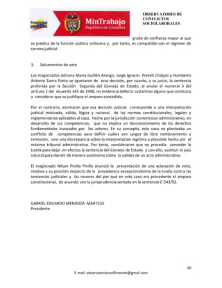 OBSERVATORIO DE
                                                                 CONFLICTOS
                                                                 SOCIOLABORALES


                                                         grado de confianza mayor al que
se predica de la función pública ordinaria y, por tanto, es compatible con el régimen de
carrera judicial.


3.   Salvamentos de voto

Los magistrados Adriana María Guillén Arango, Jorge Ignacio Pretelt Chaljub y Humberto
Antonio Sierra Porto se apartaron de esta decisión, por cuanto, a su juicio, la sentencia
proferida por la Sección Segunda del Consejo de Estado, al anular el numeral 3 del
artículo 2 del Acuerdo 345 de 1998, no evidencia defecto sustantivo alguno que conduzca
a considerar que se justifique el amparo concedido.

Por el contrario, estimaron que esa decisión judicial corresponde a una interpretación
judicial motivada, válida, lógica y racional de las normas constitucionales, legales y
reglamentarias aplicables al caso, hecha por la jurisdicción contencioso administrativo, en
desarrollo de sus competencias, que no implica un desconocimiento de los derechos
fundamentales invocados por los actores. En su concepto, este caso no planteaba un
conflicto de competencias para definir cuáles son cargos de libre nombramiento y
remoción, sino una discrepancia sobre la interpretación legítima y plausible hecha por el
máximo tribunal administrativo. Por tanto, consideraron que no procedía conceder la
tutela para dejar sin efectos la sentencia del Consejo de Estado y con ello, sustituir al juez
natural para decidir de manera autónoma sobre la validez de un acto administrativo.

El magistrado Nilson Pinilla Pinilla anunció la presentación de una aclaración de voto,
relativa a su posición respecto de la procedencia excepcionalísima de la tutela contra las
sentencias judiciales y las razones del por qué en este caso era procedente el amparo
constitucional, de acuerdo con la jurisprudencia sentada en la sentencia C-543/92.



GABRIEL EDUARDO MENDOZA MARTELO
Presidente




                                                                                           40
                         E-mail: observatorioconflictosmt@gmail.com
 