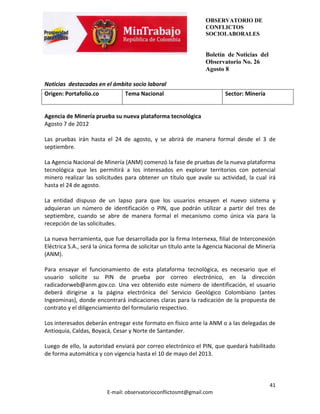 OBSERVATORIO DE
                                                                 CONFLICTOS
                                                                 SOCIOLABORALES


                                                                 Boletín de Noticias del
                                                                 Observatorio No. 26
                                                                 Agosto 8

Noticias destacadas en el ámbito socio laboral
Origen: Portafolio.co           Tema Nacional                            Sector: Minería


Agencia de Minería prueba su nueva plataforma tecnológica
Agosto 7 de 2012

Las pruebas irán hasta el 24 de agosto, y se abrirá de manera formal desde el 3 de
septiembre.

La Agencia Nacional de Minería (ANM) comenzó la fase de pruebas de la nueva plataforma
tecnológica que les permitirá a los interesados en explorar territorios con potencial
minero realizar las solicitudes para obtener un título que avale su actividad, la cual irá
hasta el 24 de agosto.

La entidad dispuso de un lapso para que los usuarios ensayen el nuevo sistema y
adquieran un número de identificación o PIN, que podrán utilizar a partir del tres de
septiembre, cuando se abre de manera formal el mecanismo como única vía para la
recepción de las solicitudes.

La nueva herramienta, que fue desarrollada por la firma Internexa, filial de Interconexión
Eléctrica S.A., será la única forma de solicitar un título ante la Agencia Nacional de Minería
(ANM).

Para ensayar el funcionamiento de esta plataforma tecnológica, es necesario que el
usuario solicite su PIN de prueba por correo electrónico, en la dirección
radicadorweb@anm.gov.co. Una vez obtenido este número de identificación, el usuario
deberá dirigirse a la página electrónica del Servicio Geológico Colombiano (antes
Ingeominas), donde encontrará indicaciones claras para la radicación de la propuesta de
contrato y el diligenciamiento del formulario respectivo.

Los interesados deberán entregar este formato en físico ante la ANM o a las delegadas de
Antioquia, Caldas, Boyacá, Cesar y Norte de Santander.

Luego de ello, la autoridad enviará por correo electrónico el PIN, que quedará habilitado
de forma automática y con vigencia hasta el 10 de mayo del 2013.



                                                                                           41
                         E-mail: observatorioconflictosmt@gmail.com
 