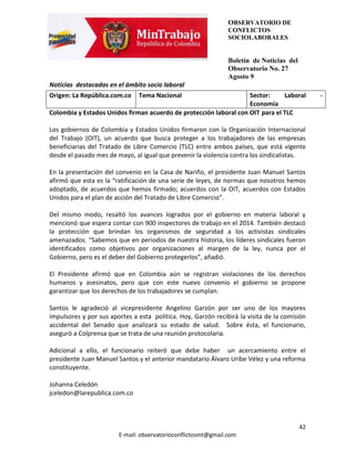 OBSERVATORIO DE
                                                               CONFLICTOS
                                                               SOCIOLABORALES


                                                               Boletín de Noticias del
                                                               Observatorio No. 27
                                                               Agosto 9
Noticias destacadas en el ámbito socio laboral
Origen: La República.com.co    Tema Nacional                       Sector:     Laboral        -
                                                                   Economía
Colombia y Estados Unidos firman acuerdo de protección laboral con OIT para el TLC

Los gobiernos de Colombia y Estados Unidos firmaron con la Organización Internacional
del Trabajo (OIT), un acuerdo que busca proteger a los trabajadores de las empresas
beneficiarias del Tratado de Libre Comercio (TLC) entre ambos países, que está vigente
desde el pasado mes de mayo, al igual que prevenir la violencia contra los sindicalistas.

En la presentación del convenio en la Casa de Nariño, el presidente Juan Manuel Santos
afirmó que esta es la “ratificación de una serie de leyes, de normas que nosotros hemos
adoptado, de acuerdos que hemos firmado; acuerdos con la OIT, acuerdos con Estados
Unidos para el plan de acción del Tratado de Libre Comercio”.

Del mismo modo, resaltó los avances logrados por el gobierno en materia laboral y
mencionó que espera contar con 900 inspectores de trabajo en el 2014. También destacó
la protección que brindan los organismos de seguridad a los activistas sindicales
amenazados. “Sabemos que en periodos de nuestra historia, los líderes sindicales fueron
identificados como objetivos por organizaciones al margen de la ley, nunca por el
Gobierno, pero es el deber del Gobierno protegerlos”, añadió.

El Presidente afirmó que en Colombia aún se registran violaciones de los derechos
humanos y asesinatos, pero que con este nuevo convenio el gobierno se propone
garantizar que los derechos de los trabajadores se cumplan.

Santos le agradeció al vicepresidente Angelino Garzón por ser uno de los mayores
impulsores y por sus aportes a esta política. Hoy, Garzón recibirá la visita de la comisión
accidental del Senado que analizará su estado de salud. Sobre ésta, el funcionario,
aseguró a Colprensa que se trata de una reunión protocolaria.

Adicional a ello, el funcionario reiteró que debe haber un acercamiento entre el
presidente Juan Manuel Santos y el anterior mandatario Álvaro Uribe Vélez y una reforma
constituyente.

Johanna Celedón
jceledon@larepublica.com.co



                                                                                         42
                        E-mail: observatorioconflictosmt@gmail.com
 