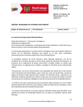 OBSERVATORIO DE
                                                                CONFLICTOS
                                                                SOCIOLABORALES


                                                                Boletín de Noticias del
                                                                Observatorio No. 28
                                                                Agosto 14



Noticias destacadas en el ámbito socio laboral

Origen: El Universal.com.co     Tema Nacional                          Sector: Laboral



En marcha el Consejo Laboral Afrocolombiano

Rubén Darío Álvarez P. - El Universal | Cartagena |
Publicado el 13 Agosto 2012
Con la presencia de trabajadores y sindicalistas del Caribe colombiano, el Valle del Cauca y
Chocó se lanzó en Cali el Consejo Laboral Afrocolombiano.

La mencionada agremiación, cuya idea nació en Cartagena, tiene como objetivo laborar al
interior de los diferentes sindicatos que operan en el país, pero ocupándose
exclusivamente de la situación laboral de la etnia afrocolombiana.

 El presidente nacional de Unión Portuaria, Javier Marrugo Zambrano, uno de los
creadores de la iniciativa, dijo que la misma nació cuando los miembros de tal gremio se
enteraron de la experiencia de países como Brasil y Estados Unidos, en donde cada
sindicato porta un subgrupo que se dedica a proteger los derechos de los profesionales
negros.

 Precisamente, una de las intervenciones más aplaudidas del evento fue la del activista
social norteamericano Harold Rogers, quien contó que, hace más de 40 años, cuando los
negros de Estados Unidos lograron hacer respetar sus derechos civiles, ingresaron a las
diferentes instancias laborales que ofrecía el país, pero con el paso del tiempo se dieron
cuenta de que los sindicatos trabajaban en pos de los derechos de los empleados blancos.

 Lo anterior, dio como consecuencia que los activistas negros pensaran en crear el CBTU
(Consejo Laboral Afro de EE.UU.) para trabajar, desde el corazón de los sindicatos, a favor
de los profesionales de la llamada etnia de color.

 En cuanto a financiamiento, el consejo creado en Colombia recibe ayuda del CBTU, como
también del Centro de Solidaridad Sindical con sus sedes en Colombia, informó Javier
Marrugo.

                                                                                          43
                        E-mail: observatorioconflictosmt@gmail.com
 