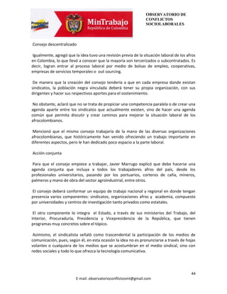 OBSERVATORIO DE
                                                                CONFLICTOS
                                                                SOCIOLABORALES



Consejo descentralizado

Igualmente, agregó que la idea tuvo una revisión previa de la situación laboral de los afros
en Colombia, lo que llevó a conocer que la mayoría son tercerizados o subcontratados. Es
decir, logran entrar al proceso laboral por medio de bolsas de empleo, cooperativas,
empresas de servicios temporales o out sourcing.

 De manera que la creación del consejo tendería a que en cada empresa donde existan
sindicatos, la población negra vinculada deberá tener su propia organización, con sus
dirigentes y hacer sus respectivos aportes para el sostenimiento.

 No obstante, aclaró que no se trata de propiciar una competencia paralela o de crear una
agenda aparte entre los sindicatos que actualmente existen, sino de hacer una agenda
común que permita discutir y crear caminos para mejorar la situación laboral de los
afrocolombianos.

Mencionó que el mismo consejo trabajaría de la mano de las diversas organizaciones
afrocolombianas, que históricamente han venido ofreciendo un trabajo importante en
diferentes aspectos, pero le han dedicado poco espacio a la parte laboral.

Acción conjunta

Para que el consejo empiece a trabajar, Javier Marrugo explicó que debe hacerse una
agenda conjunta que incluya a todos los trabajadores afros del país, desde los
profesionales universitarios, pasando por los portuarios, corteros de caña, mineros,
palmeros y mano de obra del sector agroindustrial, entre otros.

El consejo deberá conformar un equipo de trabajo nacional y regional en donde tengan
presencia varios componentes: sindicatos, organizaciones afros y academia, compuesto
por universidades y centros de investigación tanto privados como estatales.

 El otro componente lo integra el Estado, a través de sus ministerios del Trabajo, del
Interior, Procuraduría, Presidencia y Vicepresidencia de la República, que tienen
programas muy concretos sobre el tópico.

 Asimismo, el sindicalista señaló como trascendental la participación de los medios de
comunicación, pues, según él, en esta ocasión la idea no es pronunciarse a través de hojas
volantes o cualquiera de los medios que se acostumbran en el medio sindical, sino con
redes sociales y todo lo que ofrezca la tecnología comunicativa.




                                                                                         44
                        E-mail: observatorioconflictosmt@gmail.com
 