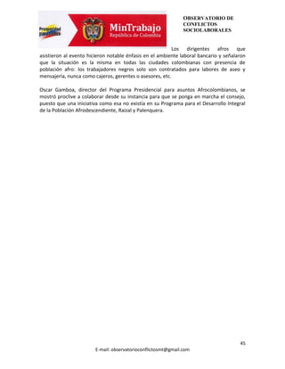 OBSERVATORIO DE
                                                               CONFLICTOS
                                                               SOCIOLABORALES


                                                         Los dirigentes afros que
asistieron al evento hicieron notable énfasis en el ambiente laboral bancario y señalaron
que la situación es la misma en todas las ciudades colombianas con presencia de
población afro: los trabajadores negros solo son contratados para labores de aseo y
mensajería, nunca como cajeros, gerentes o asesores, etc.

Oscar Gamboa, director del Programa Presidencial para asuntos Afrocolombianos, se
mostró proclive a colaborar desde su instancia para que se ponga en marcha el consejo,
puesto que una iniciativa como esa no existía en su Programa para el Desarrollo Integral
de la Población Afrodescendiente, Raizal y Palenquera.




                                                                                      45
                        E-mail: observatorioconflictosmt@gmail.com
 