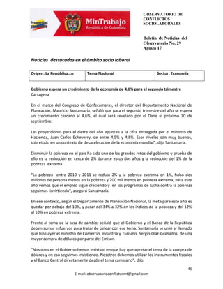 OBSERVATORIO DE
                                                                 CONFLICTOS
                                                                 SOCIOLABORALES


                                                                 Boletín de Noticias del
                                                                 Observatorio No. 29
                                                                 Agosto 17

Noticias destacadas en el ámbito socio laboral

Origen: La República.co          Tema Nacional                          Sector: Economía


Gobierno espera un crecimiento de la economía de 4,6% para el segundo trimestre
Cartagena

En el marco del Congreso de Confecámaras, el director del Departamento Nacional de
Planeación, Mauricio Santamaría, señaló que para el segundo trimestre del año se espera
un crecimiento cercano al 4,6%, el cual será revelado por el Dane el próximo 20 de
septiembre.

Las proyecciones para el cierre del año apuntan a la cifra entregada por el ministro de
Hacienda, Juan Carlos Echeverry, de entre 4,5% y 4,8%. Esos niveles son muy buenos,
sobretodo en un contexto de desaceleración de la economía mundial”, dijo Santamaría.

Disminuir la pobreza en el país ha sido uno de los grandes retos del gobierno y prueba de
ello es la reducción en cerca de 2% durante estos dos años y la reducción del 1% de la
pobreza extrema.

“La pobreza entre 2010 y 2011 se redujo 2% y la pobreza extrema en 1%, hubo dos
millones de persona menos en la pobreza y 700 mil menos en pobreza extrema, para este
año vemos que el empleo sigue creciendo y en los programas de lucha contra la pobreza
seguimos invirtiendo”, aseguró Santamaría.

En ese contexto, según el Departamento de Planeación Nacional, la meta para este año es
quedar por debajo del 10%, y pasar del 34% a 32% en los índices de la pobreza y del 12%
al 10% en pobreza extrema.

Frente al tema de la tasa de cambio, señaló que el Gobierno y el Banco de la República
deben sumar esfuerzos para tratar de pelear con ese tema. Santamaría se unió al llamado
que hizo ayer el ministro de Comercio, Industria y Turismo, Sergio Díaz-Granados, de una
mayor compra de dólares por parte del Emisor.

“Nosotros en el Gobierno hemos insistido en que hay que apretar el tema de la compra de
dólares y en eso seguimos insistiendo. Nosotros debemos utilizar los instrumentos fiscales
y el Banco Central directamente desde el tema cambiario”, dijo.
                                                                                           46
                          E-mail: observatorioconflictosmt@gmail.com
 