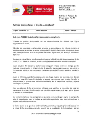 OBSERVATORIO DE
                                                                CONFLICTOS
                                                                SOCIOLABORALES


                                                                Boletín de Noticias del
                                                                Observatorio No. 30
                                                                Agosto 22

Noticias destacadas en el ámbito socio laboral

Origen: Portafolio.co           Tema Nacional                           Sector: Trabajo


Cada mes, 73.000 trabajadores formales quedan desempleados

Quienes se quedan desocupados no son necesariamente los mismos que logran
engancharse de nuevo.

Además, las ganancias en el empleo tampoco se presentan en las mismas regiones o
sectores donde se pierden, aclaró el ministro del Trabajo, Rafael Pardo, al intervenir en un
foro sobre protección a los trabajadores cesantes, organizado por Asocajas y la revista
‘Semana’.

De acuerdo con el Dane, en el segundo trimestre había 2’446.000 desempleados, de los
cuales, 2’147.000 eran cesantes, es decir, trabajadores que habían perdido su empleo.

Según estudios del Gobierno, los hombres consiguen empleo en menor tiempo que las
mujeres: en promedio, el 60 por ciento de aquellos logra engancharse en los primeros
cinco meses, mientras que las mujeres tardan en promedio 15 meses, es decir, tres veces
más.

Según el Ministro, cuando la desocupación se alarga mucho, por ejemplo, más de seis
meses, es muy difícil que el trabajador se vincule nuevamente a un empleo formal y lo
más probable es que termine en la informalidad y, en la mayoría de los casos, deja de
cotizar para la pensión.

Esos son algunos de los argumentos oficiales para justificar la necesidad de crear un
mecanismo de protección al cesante, que tomó forma de proyecto de ley y que el Senado
ya aprobó en primer debate.

Esa herramienta tiene tres componentes: asesoría permanente para lograr el reenganche
laboral, capacitación para el trabajo y protección económica para que quien pierde el
empleo no quede desamparado.

El último punto es el que más controversia ha generado, porque la propuesta es que con
la mitad de las cesantías generadas a partir de la aprobación de la iniciativa y por un
                                                                                          48
                        E-mail: observatorioconflictosmt@gmail.com
 