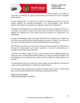 OBSERVATORIO DE
                                                               CONFLICTOS
                                                               SOCIOLABORALES


                                                    tiempo máximo, que podría ser
cinco años, se construya un seguro de desempleo para el evento en que el trabajador
quede cesante.

Se trata, explicó Pardo, “de que haya un ‘colchón’ de ingresos adecuado con el que se
puedan satisfacer las principales necesidades. Si no hay desempleo, estos recursos
seguirán ahorrándose. Las cesantías son y seguirán siendo de los trabajadores”.

El proyecto es rechazado por las centrales obreras porque, dijo el presidente de la CGT, es
“un asalto a las cesantías” porque, entre otras cosas, solo sobre la mitad de las ellas se
pagarán los intereses del 12 por ciento anual que reconocen los empresarios a los
trabajadores.

El seguro de desempleo, según la iniciativa del Gobierno, entregaría por un máximo de
seis meses una porción del salario del trabajador que pierda su empleo. Si los dineros no
alcanzan, lo que falte saldrá de un fondo de solidaridad que crea el proyecto.

Dicho fondo se alimentaría con uno de los cuatro puntos que entregan los empresarios a
las cajas de compensación como aporte parafiscal, lo que fue cuestionado por el
presidente de Asocajas, Álvaro José Cobo.

El Ministro del Trabajo recogió la crítica y ahora considera que los 200.000 millones de
pesos que tiene el Fonede (fondo administrado por las cajas que entrega subsidios a los
desempleados) serían suficientes para cubrir el primer escalón de ayuda solidaria a los
cesantes.

Ese planteamiento fue bien recibido por Cobo, porque las cajas seguirán invirtiendo los
cuatro puntos de parafiscales en el sistema de subsidio familiar.

Por otro lado, Pardo manifestó que el Gobierno también aportar recursos a dicho fondo
pero a partir de determinado nivel de desempleo, que estaría por definir.

JORGE AUGUSTO CORREA
REDACCIÓN ECONOMÍA Y NEGOCIOS




                                                                                        49
                        E-mail: observatorioconflictosmt@gmail.com
 