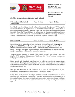 OBSERVATORIO DE
                                                                CONFLICTOS
                                                                SOCIOLABORALES


                                                                Boletín de Noticias del
                                                                Observatorio No.3-1
                                                                Mayo 4
Noticias destacadas en el ámbito socio laboral

Origen : Central Unitaria de           Tema Nacional             Sector: Trabajo
Trabajadores

En el día de hoy el comité ejecutivo de la Central Unitaria de Trabajadores (CUT) aceptó la
solicitud de dimisión de la presidencia de la colectividad realizada por Tarsicio Mora y
eligió como nuevo presidente a Domingo Tovar. De igual forma, designaron como nuevo
Secretario General a Witney Chávez; en la Secretaría de Educación estará Jaime Goyes;
Tarsicio Mora continuará con la Secretaría de Relaciones Internacionales; y, finalmente,
Alfonso Velásquez estará a cargo de la Secretaría de Prensa y Comunicaciones.


Origen : SENA                          Tema Nacional             Sector: Trabajo

Luis Alfonso Hoyos Aristizábal, director general del SENA, afirmó que “a través de la
página web del SENA, los colombianos pueden conseguir empleo sin 'palanca'”.
Durante la transmisión de la “urna de cristal”, transmitido por el canal Institucional este
martes 1º de mayo en la noche –como parte de la conmemoración del día Internacional del
trabajo– se explicaron políticas sobre generación de empleo.

“Más de dos mil personas se ubican, cada semana, a través del Servicio Público de
Empleo –SPE–”, añadió el funcionario; “el año anterior, 150 mil personas consiguieron
trabajo gracias a este medio”.

Hoyos recordó a la ciudadanía que el servicio, en todos sus procesos, es gratuito y que
quienes tienen algún tipo de dificultad para conectarse a Internet, pueden acceder a éste
acercándose a las oficinas de Empleo del SENA, las cuales se encuentran ubicadas en todos
los departamentos del país.

Dijo que para fortalecer el SPE “estamos en la tarea de viajar por todo el país,
reuniéndonos con empresarios y universidades, y así darlo a conocer”.

Rafael Pardo Rueda, ministro de trabajo, se refirió durante la teleconferencia a los planes
para reducir la informalidad y señaló que “el primer paso para reducirla es formalizar a
los empleados y que ellos sean contratados directamente por la empresa. Otra prioridad es
buscar que esas personas en la informalidad puedan ahorrar y tener ingresos para su
vejez”.




                                                                                              5
                         E-mail: observatorioconflictosmt@gmail.com
 