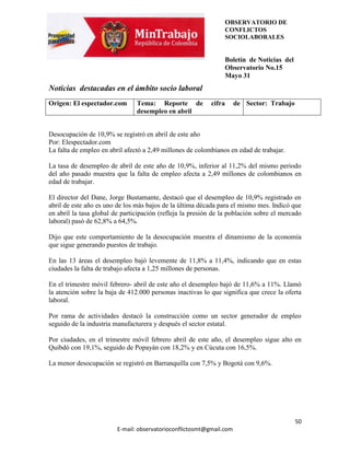 OBSERVATORIO DE
                                                                CONFLICTOS
                                                                SOCIOLABORALES


                                                                Boletín de Noticias del
                                                                Observatorio No.15
                                                                Mayo 31
Noticias destacadas en el ámbito socio laboral
Origen: El espectador.com       Tema: Reporte de           cifra      de Sector: Trabajo
                                desempleo en abril


Desocupación de 10,9% se registró en abril de este año
Por: Elespectador.com
La falta de empleo en abril afectó a 2,49 millones de colombianos en edad de trabajar.

La tasa de desempleo de abril de este año de 10,9%, inferior al 11,2% del mismo periodo
del año pasado muestra que la falta de empleo afecta a 2,49 millones de colombianos en
edad de trabajar.

El director del Dane, Jorge Bustamante, destacó que el desempleo de 10,9% registrado en
abril de este año es uno de los más bajos de la última década para el mismo mes. Indicó que
en abril la tasa global de participación (refleja la presión de la población sobre el mercado
laboral) pasó de 62,8% a 64,5%.

Dijo que este comportamiento de la desocupación muestra el dinamismo de la economía
que sigue generando puestos de trabajo.

En las 13 áreas el desempleo bajó levemente de 11,8% a 11,4%, indicando que en estas
ciudades la falta de trabajo afecta a 1,25 millones de personas.

En el trimestre móvil febrero- abril de este año el desempleo bajó de 11,6% a 11%. Llamó
la atención sobre la baja de 412.000 personas inactivas lo que significa que crece la oferta
laboral.

Por rama de actividades destacó la construcción como un sector generador de empleo
seguido de la industria manufacturera y después el sector estatal.

Por ciudades, en el trimestre móvil febrero abril de este año, el desempleo sigue alto en
Quibdó con 19,1%, seguido de Popayán con 18,2% y en Cúcuta con 16,5%.

La menor desocupación se registró en Barranquilla con 7,5% y Bogotá con 9,6%.




                                                                                           50
                         E-mail: observatorioconflictosmt@gmail.com
 