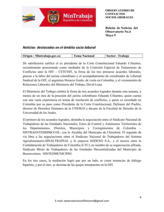 OBSERVATORIO DE
                                                               CONFLICTOS
                                                               SOCIOLABORALES


                                                               Boletín de Noticias del
                                                               Observatorio No.4
                                                               Mayo 9


Noticias destacadas en el ámbito socio laboral

Origen : Mintrabajo.gov.co             Tema Nacional            Sector: Trabajo

De satisfactoria calificó el ex presidente de la Corte Constitucional Eduardo Cifuentes,
recientemente posesionado como mediador de la Comisión Especial de Tratamiento de
Conflictos ante la OIT – CETCOIT, la firma de los tres primeros acuerdos laborales,
gracias a la labor del jurista colombiano y el acompañamiento de coordinador de Libertad
Sindical de la OIT, el argentino Horacio Guido, de visita en Colombia, y el viceministro de
Relaciones Laborales del Ministerio del Trabajo, David Luna.

El Ministerio del Trabajo celebra la firma de tres acuerdos logrados durante esta semana, a
menos de un mes de la posesión del jurista colombiano Eduardo Cifuentes, quien cuenta
con una vasta experiencia en temas de resolución de conflictos, y quien es recordado en
Colombia por su paso como Presidente de la Corte Constitucional, Defensor del Pueblo,
director de Derechos Humanos de la UNESCO y decano de la Facultad de Derecho de la
Universidad de los Andes.

El primero de los acuerdos logrados, destraba la negociación entre el Sindicato Nacional de
Trabajadores de las Entidades Nacionales, Entes de Control y Autónomos Territoriales de
los Departamentos, Distritos, Municipios y Corregimientos de Colombia –
SINTRAENTEDDIMCCOL- con la Alcaldía del Municipio de Chinchiná. El segundo da
vía libre a las negociaciones entre el Sindicato Nacional de Trabajadores del Sistema
Agroalimentario-SINALTRAINAL y la empresa SODEXO S.A., y el tercero entre la
Confederación de Trabajadores de Colombia (CTC), en nombre de su organización afiliada,
Sindicato Mixto de Trabajadores de las Entidades Descentralizadas del Municipio de
Buenaventura –SINTEDMUNICIPIO.

En los tres casos, la mediación logró que por un lado, se creen instancias de diálogo
bipartito, y por el otro, se desistan de las quejas interpuestas en la OIT.




                                                                                         6
                        E-mail: observatorioconflictosmt@gmail.com
 