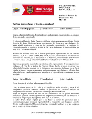 OBSERVATORIO DE
                                                                CONFLICTOS
                                                                SOCIOLABORALES


                                                                Boletín de Noticias del
                                                                Observatorio No.5
                                                                Mayo 10

Noticias destacadas en el ámbito socio laboral

Origen : Mintrabajo.gov.co             Tema Nacional            Sector: Trabajo


Se crea subcomisión bipartita de trabajadores y Gobierno para buscar salidas a la situación
de los empleados provisionales

El ministro del Trabajo, Rafael Pardo, presidió este miércoles una nueva sesión del Comité
Sectorial del Sector Público en la que representantes del Gobierno y los trabajadores del
sector oficial analizaron el tema de los empleados provisionales, a propósito del
cumplimiento del acto legislativo No.004 de 2011 y su declaratoria de inexequibilidad por
parte de la Corte Constitucional.

Además del ministro Pardo, en el Comité participaron representantes de las centrales
obreras CGT, CTC, FENALTRASE, FENASER, UNETE, funcionarios de la Comisión del
Servicio Civil Nacional, de la Presidencia de la República, el viceministro de Relaciones
Laborales, David Luna, y funcionarios de Internacional de Servicios Públicos –ISP.

Después de recoger las inquietudes presentadas por los representantes de las organizaciones
sindicales, el Jefe de la cartera del Trabajo, Rafael Pardo, propuso conformar una
subcomisión bipartita, integrada por el Gobierno y representantes sindicales, con el fin de
estudiar el tema y plantear respuestas a las inquietudes de los trabajadores oficiales. Esta
subcomisión será creada mediante acto administrativo y deberá llevar propuestas a la mesa
ampliada.

Origen : Caracol Radio                 Tema Regional            Sector: Agrícola

Grave situación de la industria bananera en Colombia.

Unas 30 fincas bananeras de Urabá y el Magdalena, serían cerradas y unos 3 mil
trabajadores quedarían cesantes, advirtió el presidente del sindicato nacional de
trabajadores de la industria agropecuaria Sintrainagro, Guillermo Rivera.
Según el dirigente sindical, se trata de una consecuencia de las graves dificultades
económicas que han venido soportando los empresarios bananeros por los efectos de la
revaluación del peso y los bajos precios de la fruta en el exterior.
El señor Rivera Rivera explicó que a ese hecho se suman los problemas con la
comercialización, pues no se está exportando toda la producción, y en el segundo semestre
del año pasado se perdió el 50 por ciento porque no se pudo vender, y en lo que va de este
año se observa la misma situación.

                                                                                          7
                        E-mail: observatorioconflictosmt@gmail.com
 