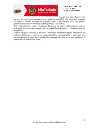 OBSERVATORIO DE
                                                                CONFLICTOS
                                                                SOCIOLABORALES


                                                            Añadió que estos factores han
puesto a los empresarios bananeros en una situación muy difícil para mantener los puestos
de trabajo y atender el pago de seguridad social a las distintas EPS, que permita
garantizarles la atención médica a los trabajadores y a sus familias.
Ante esta situación, varios productores bananeros de fincas independientes que no
pertenecen a ningún grupo han expresado la imposibilidad de sostener el funcionamiento de
los predios.
Frente a esta grave situación, el Sindicato Sintrainagro demandó la urgente intervención del
Gobierno Nacional, y pidió a las comercializadoras internacionales y nacionales más
compromiso con la venta de la producción bananera, para que no se siga perdiendo la
producción, en beneficio de todos.




                                                                                          8
                        E-mail: observatorioconflictosmt@gmail.com
 