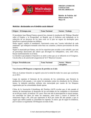 OBSERVATORIO DE
                                                                CONFLICTOS
                                                                SOCIOLABORALES


                                                                Boletín de Noticias del
                                                                Observatorio No.6
                                                                Mayo 16


Noticias destacadas en el ámbito socio laboral

Origen : El tiempo.com                 Tema Nacional            Sector: Trabajo

El presidente Juan Manuel Santos anunció hoy, durante la instalación del 'Diálogo Mundial
sobre el Empleo y la Prosperidad', en Bogotá, que el Gobierno está trabajando en la
redacción de un proyecto de ley para crear en el país un seguro de desempleo para
beneficiar a quienes pierdan sus trabajos.
Dicho seguro, explicó el mandatario, funcionaría como una "cuenta individual de cada
empleado" que trabajaría tomando como base sus cesantías y dineros provenientes de otras
fuentes.
Según lo anunciado por Santos, uno de los requisitos para acceder a este subsidio, que será
un porcentaje decreciente del salario que devengan los trabajadores, será, entre otros,
buscar reentrenamiento en el Sena.
La iniciativa que prepara el Ejecutivo se unirá a otras que ya se radicaron en el Congreso.
Una de ellas es de autoría del congresista de 'la U' Mauricio Lizcano.

Origen: Portafolio.com                 Tema Nacional            Sector: Minero
                                                                energético

Van al menos 80 bloqueos a empresas de petróleo en el año

Solo en el primer trimestre se registró cerca de la mitad de todos los casos que ocurrieron
en el 2011.

Luego de espantar el fantasma de las protestas de los contratistas, que frenaron la
producción el año pasado, y sin contar los atentados contra los oleoductos de los últimos
meses, la industria petrolera enfrenta otra encrucijada por cuenta de los bloqueos
organizados por las comunidades donde operan.

Cifras de la Asociación Colombiana del Petróleo (ACP) revelan que el año pasado el
número de interrupciones al desarrollo de las actividades de las compañías se incrementó
en un 88 por ciento, al totalizar 191 casos. Pero este año la preocupación es mayor porque,
sin consolidar los datos de todas las empresas, entre enero y marzo el número de
situaciones llegó a 80, cifra que representa el 46,8 por ciento del año pasado y que es
seguro que subirá cuando se consoliden los reportes. Es decir, que de seguir la tendencia,
por lo menos se registrarían 320 bloqueos en todo el año.



                                                                                          9
                         E-mail: observatorioconflictosmt@gmail.com
 