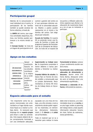 Página 3Volumen 1, nº 1
equipado con una mesa de tra-
bajo, una silla cómoda y recta y
estanterías donde poder organi-
zar los materiales; sin elemen-
tos distractores (televisión,
móvil…). El silencio y el orden
son primordiales.
Todo el material que se va a
necesitar para realizar la tarea
Tan importante como los as-
pectos mencionados con ante-
rioridad es el lugar donde nues-
tro/a hijo/a va a realizar su tra-
bajo diario. Es necesario que
disponga de un espacio propio
para llevar a cabo sus activida-
des. Este espacio deberá de es-
tar correctamente iluminado y
con una ventilación adecuada;
debe estar al alcance, y es reco-
mendable situar en un corcho, o
en otro lugar visible un planning
del trabajo diario y toda aquella
información relevante: horario
de clase, fechas de exámenes,
tareas pendientes…
Espacio adecuado para el estudio
Supervisando su trabajo esco-
lar. Es importante comprobar si
tienen deberes o tareas pen-
dientes y fomentar su realiza-
ción.
Creando hábitos de estudio. Es
básico fijar un horario de estu-
dio estable y consensuado que
se cumpla diariamente. Reco-
mendamos al menos 90 minu-
tos de trabajo diario en Secun-
daria.
Fomentando la lectura. Lectura
y buen rendimiento escolar van
de la mano.
Garantizando unas condiciones
adecuadas de alimentación y
descanso: dormir entre 8-9
horas diarias, desayunar antes
de venir al instituto, tener una
alimentación equilibrada...
Animando y valorando el es-
fuerzo, reforzando los avances...
Apoyar a
nuestros/as
hijos/as en
sus estudios
contribuirá
a la mejora
de su rendi-
miento
académico
pero,
¿cómo po-
demos
hacerlo?
Apoyo en los estudios
Además de la comunicación a
nivel individual con el centro, la
participación de las familias
también se puede canalizar de
forma colectiva, a través de:
La AMPA del centro, que orga-
niza actividades deportivas, fes-
tivas...Las familias pueden per-
tenecer a la misma siendo so-
cias.
El Consejo Escolar. Se trata de
un órgano de participación en el
control y gestión del centro en
el que participan distintos sec-
tores de la comunidad educati-
va. Madres y padres pueden
representar en el mismo a las
familias del centro. Son elegi-
dos/as por votación.
Escuela de Familias. En nuestro
IES se pretende iniciar una Es-
cuela de Familias a través del
programa Espacios de Participa-
ción de la Consejería de Educa-
ción. Se trata de un espacio de
encuentro y reflexión sobre dis-
tintos aspectos que afectan a la
educación de nuestros/as hijos/
as y en el que os invitamos a
participar.
Participación grupal
UN DESAYUNO
EQUILIBRADO ES
ESENCIAL PARA
AFRONTAR LA
JORNADA ESCOLAR
CON BUENA
DISPOSICIÓN
 