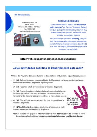 C/ Reinerio García, s/n
33600 Mieres
Teléfonos: 985466261 - 985461624
Fax: 985453123
Mail: sanchezl@educastur.org
RECOMENDACIONES
Os recomendamos la lectura de “Educar con
todas las letras” de Carmen Timoneda Gallard,
una guía que aporta estrategias y recursos muy
interesantes para ayudar a las familias en la
tarea de ser padres y madres.
Y el visionado en familia de Mustang, una pelí-
cula francesa ganadora de varios premios que
narra la historia de cinco hermanas de entre 12
y 16 años en Turquía, analizando el papel de la
mujer en esa sociedad.
IES Sánchez Lastra
http://web.educastur.princast.es/ies/sanchezl
A través del Programa de Acción Tutorial se desarrollarán en tutoría las siguientes actividades:
 1º ESO: Talleres llevados a cabo por el Ayto. de Mieres sobre el amor romántico y la pre-
vención de la violencia de género; higiene y salud.
 2º ESO: Higiene y salud; prevención de la violencia de género.
 3º ESO: En coordinación con la Cruz Roja del municipio el alumna-
do participará en un concurso de carteles con motivo del día In-
ternacional del Voluntariado; prevención de la violencia de género
 4º ESO: Educación en valores a través del cine; prevención de la
violencia de género.
 1º y 2º Bachillerato. Orientación académico-profesional: la moti-
vación; prevención de la violencia de género.
Además en todos los grupos se informará sobre el Plan de Evacuación del centro y el proce-
dimiento para la elección de los representantes del alumnado en el Consejo Escolar.
¿Qué actividades coordina el Departamento este mes?
 