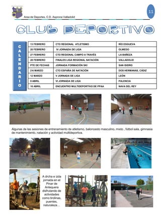 Area de Deportes, C.D. Asprona Valladolid
13 FEBRERO CTO REGIONAL ATLETISMO RÍO ESGUEVA
20 FEBRERO IV JORNADA DE LIGA OLMEDO
27 FEBRERO CTO REGIONAL CAMPO A TRAVÉS LA BAÑEZA
28 FEBRERO FINALES LIGA REGIONAL NATACIÓN VALLADOLID
PTE DE FECHAS JORNADA FORMACIÓN SKI SAN ISIDRO
2-6 MARZO CTO ESPAÑA DE NATACIÓN DOS HERMANAS, CÁDIZ
12 MARZO V JORNADA DE LIGA LEÓN
9 ABRIL VI JORNADA DE LIGA PALENCIA
16 ABRIL ENCUENTRO MULTIDEPORTIVO DE PPAA NAVA DEL REY
11
C
A
L
E
N
D
A
R
I
O
Algunas de las sesiones de entrenamiento de atletismo, baloncesto masculino, mixto , fútbol sala, gimnasia
de mantenimiento, natación y actividad multideportiva.
A drcha e izda
jornada en el
Pinar de
Antequera
disfrutando de
actividades
como tirolinas,
puentes,
naturaleza…
 