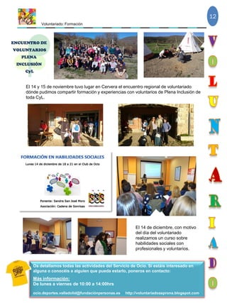 Voluntariado: Formación
12
Os detallamos todas las actividades del Servicio de Ocio. Si estáis interesado en
alguna o conocéis a alguien que pueda estarlo, poneros en contacto:
Más información:
De lunes a viernes de 10:00 a 14:00hrs
ocio.deportes.valladolid@fundaciónpersonas.es http://voluntariadoasprona.blogspot.com
El 14 de diciembre, con motivo
del día del voluntariado
realizamos un curso sobre
habilidades sociales con
profesionales y voluntarios.
El 14 y 15 de noviembre tuvo lugar en Cervera el encuentro regional de voluntariado
dónde pudimos compartir formación y experiencias con voluntarios de Plena Inclusión de
toda CyL.
 