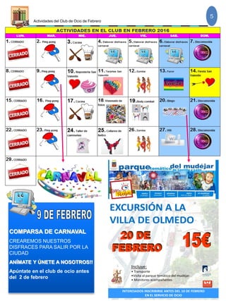 Actividades del Club de Ocio de Febrero
5
COMPARSA DE CARNAVAL
CREAREMOS NUESTROS
DISFRACES PARA SALIR POR LA
CIUDAD
ANÍMATE Y ÚNETE A NOSOTROS!!
Apúntate en el club de ocio antes
del 2 de febrero
Incluye:
• Transporte
•Visita al parque temático del mudéjar.
• Monitores acompañantes
INTERESADOS INSCRIBIRSE ANTES DEL 10 DE FEBRERO
EN EL SERVICIO DE OCIO
 