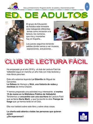 Ocio y entretenimiento: Programa de Ed. de adultos y Club de lectura fácil
8
El grupo de Educación
de Adultos este trimestre
esta trabajando diferentes
temas como iniciación a la
lectura, los números,
que ríos y montañas
hay en España...
Los jueves seguimos teniendo
salidas donde vamos a ver museos,
exposiciones, actuaciones...
Ha empezado ya el año 2016 y el club de Lectura Fácil de
Valladolid sigue en marcha un año más con más lectores y
más libros para leer.
Este año estamos leyendo La Gitanilla de Miguel de
Cervantes
La Odisea de Homero y Nick, una historia de redes y
mentiras de Imma Chacón.
Y hemos preparado una actividad muy interesante el martes
15 de marzo en la Biblioteca Pública de Valladolid.
Tendremos un encuentro con una escritora de Lectura Fácil
que se llama Nuria Martí, y que ha escrito la obra Trampa de
fuego que ya hemos leído en el Club,
Ella nos hablará sobre este libro y sobre otras cosas.
La charla está abierta a todas las personas que quieran
asistir
¡¡Os esperamos!!
 