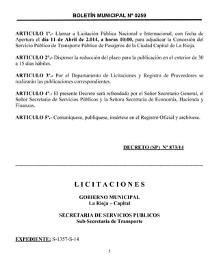 BOLETÍN MUNICIPAL Nº 0259
ARTICULO 1º.- Llamar a Licitación Pública Nacional e Internacional, con fecha de
Apertura el día 11 de Abril de 2.014, a horas 10:00, para adjudicar la Concesión del
Servicio Público de Transporte Público de Pasajeros de la Ciudad Capital de La Rioja.
ARTICULO 2°.- Disponer la reducción del plazo para la publicación en el exterior de 30
a 15 días hábiles.
ARTICULO 3º.- Por el Departamento de Licitaciones y Registro de Proveedores se
realizarán las publicaciones correspondientes.
ARTICULO 4º.- El presente Decreto será refrendado por el Señor Secretario General, el
Señor Secretario de Servicios Públicos y la Señora Secretaria de Economía, Hacienda y
Finanzas.
ARTICULO 5º.- Comuníquese, publíquese, insértese en el Registro Oficial y archívese.
DECRETO (SP) Nº 873/14
------------------------------------------------------------------------------------------------------------
L I C I T A C I O N E S
GOBIERNO MUNICIPAL
La Rioja – Capital
SECRETARIA DE SERVICIOS PUBLICOS
Sub-Secretaria de Transporte
EXPEDIENTE: S-1357-S-14
5
 