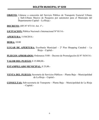 BOLETÍN MUNICIPAL Nº 0259
OBJETO: Llámese a concesión del Servicio Público de Transporte Esencial Urbano
y Sub-Urbano Masivo de Pasajeros por automotor para el Municipio del
Departamento Capital – La Rioja.-
DECRETO: (SP) Nº 873/14: Art. 1º.-
LICITACION: Pública Nacional e Internacional Nº 01/14.-
APERTURA: 11/04/2014.-
HORA: 10:00
LUGAR DE APERTURA: Escribanía Municipal – 2º Piso Shopping Catedral – La
Rioja – Capital.-
PLIEGOS APROBADOS: Ordenanza 5108 – Decreto de Promulgación (I) Nº 5634/14.-
VALOR DEL PLIEGO: $ 15.000,00.-
ESTAMPILLADO MUNICIPAL: $ 25,00.-
VENTA DEL PLIEGO: Secretaria de Servicios Públicos – Planta Baja – Municipalidad
de La Rioja – Capital.-
CONSULTAS: Sub-secretaria de Transporte – Planta Baja – Municipalidad de La Rioja
– Capital.-
6
 