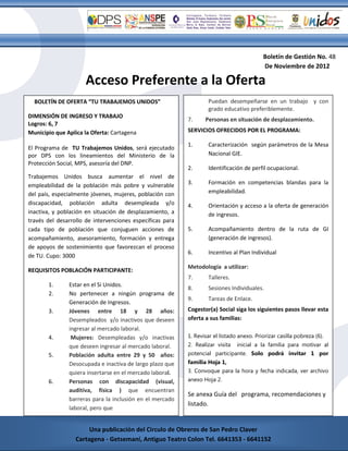 Boletín de Gestión No. 48
                                                                                           De Noviembre de 2012

                      Acceso Preferente a la Oferta
  BOLETÍN DE OFERTA “TU TRABAJEMOS UNIDOS”                         Puedan desempeñarse en un trabajo y con
                                                                   grado educativo preferiblemente.
DIMENSIÓN DE INGRESO Y TRABAJO
                                                           7.     Personas en situación de desplazamiento.
Logros: 6, 7
Municipio que Aplica la Oferta: Cartagena                  SERVICIOS OFRECIDOS POR EL PROGRAMA:

                                                           1.      Caracterización según parámetros de la Mesa
El Programa de TU Trabajemos Unidos, será ejecutado
por DPS con los lineamientos del Ministerio de la                  Nacional GIE.
Protección Social, MPS, asesoría del DNP.
                                                           2.      Identificación de perfil ocupacional.
Trabajemos Unidos busca aumentar el nivel de
empleabilidad de la población más pobre y vulnerable       3.      Formación en competencias blandas para la
del país, especialmente jóvenes, mujeres, población con            empleabilidad.
discapacidad, población adulta desempleada y/o             4.      Orientación y acceso a la oferta de generación
inactiva, y población en situación de desplazamiento, a            de ingresos.
través del desarrollo de intervenciones específicas para
cada tipo de población que conjuguen acciones de           5.      Acompañamiento dentro de la ruta de GI
acompañamiento, asesoramiento, formación y entrega                 (generación de ingresos).
de apoyos de sostenimiento que favorezcan el proceso
                                                           6.      Incentivo al Plan Individual
de TU. Cupo: 3000
                                                           Metodología a utilizar:
REQUISITOS POBLACIÓN PARTICIPANTE:
                                                           7.      Talleres.
       1.
       ,       Estar en el Si Unidos.
                                                           8.      Sesiones Individuales.
       2.      No pertenecer a ningún programa de
                                                           9.      Tareas de Enlace.
               Generación de Ingresos.
       3.      Jóvenes entre 18 y 28 años:                 Cogestor(a) Social siga los siguientes pasos llevar esta
               Desempleados y/o inactivos que deseen       oferta a sus familias:
               ingresar al mercado laboral.
       4.       Mujeres: Desempleadas y/o inactivas        1. Revisar el listado anexo. Priorizar casilla pobreza (6).
               que deseen ingresar al mercado laboral.     2. Realizar visita   inicial a la familia para motivar al
       5.      Población adulta entre 29 y 50 años:        potencial participante. Solo podrá invitar 1 por
               Desocupada e inactiva de largo plazo que    familia Hoja 1,
               quiera insertarse en el mercado laboral.    3. Convoque para la hora y fecha indicada, ver archivo
       6.      Personas con discapacidad (visual,          anexo Hoja 2.
               auditiva, física ) que encuentran
                                                           Se anexa Guía del programa, recomendaciones y
               barreras para la inclusión en el mercado
                                                           listado.
               laboral, pero que
       Cartagena - G41353 - 6641152
                       Una publicación del Circulo de Obreros de San Pedro Claver
                  Cartagena - Getsemaní, Antiguo Teatro Colon Tel. 6641353 - 6641152
 