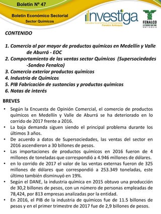 Boletín Nº 47
Boletín Económico Sectorial
Sector Químicos
BREVES
CONTENIDO
1. Comercio al por mayor de productos químicos en Medellín y Valle
de Aburrá - EOC
2. Comportamiento de las ventas sector Químicos (Supersociedades
-Sondeo Fenalco)
3. Comercio exterior productos químicos
4. Industria de Químicos
5. PIB Fabricación de sustancias y productos químicos
6. Notas de interés
• Según la Encuesta de Opinión Comercial, el comercio de productos
químicos en Medellín y Valle de Aburrá se ha deteriorado en lo
corrido de 2017 frente a 2016.
• La baja demanda siguen siendo el principal problema durante los
últimos 3 años.
• De acuerdo a datos de Supersociedades, las ventas del sector en
2016 ascendieron a 30 billones de pesos.
• Las importaciones de productos químicos en 2016 fueron de 4
millones de toneladas que correspondió a 4.946 millones de dólares.
• en lo corrido de 2017 el valor de las ventas externas fueron de 325
millones de dólares que correspondió a 253.349 toneladas, este
último también disminuyó en 19%.
• Según el DANE, la industria química en 2015 obtuvo una producción
de 30,2 billones de pesos, con un número de personas empleadas de
78,424, por 813 empresas analizadas por la entidad.
• En 2016, el PIB de la industria de químicos fue de 11.5 billones de
pesos y en el primer trimestre de 2017 fue de 2,9 billones de pesos.
 