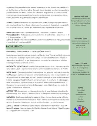 BACHILLERATO
La preparación y presentación del material está a cargo de los alumnos del Área Técnica
de Bachillerato y su Maestra, la Dra. Consuelo Suárez Morales. Los alumnos expositores
para estos temas son: María Sánchez Vila y Abelardo Burgueño de los Santos, quienes
mostraron excelente preparación de los temas, presentándola con gran carisma y entu-
siasmo, estaremos muy atentos a su segunda presentación.
ALTARES DE VIDA.– Tendremos una representación del MICTLÁN que incluye la elabora-
ción y explicación del altar, Bailes, música y convivencia, con la chocolatada a cargo de la
Asociación de Padres de Familia. Nos dará mucho gusto si pueden acompañarnos.
Martes 20 octubre—Plática sobre Alcoholismo, Tabaquismo y Drogas —7:45 a.m.
Viernes 23 octubre—Plática sobre Adicciones alumnos de bachillerato a los alumnos de 2°
y 3° de secundaria— 12:00
Jueves 29 octubre—Presentación de Mictlán, elaboración de Altares de Vida y chocolatada
a cargo de la APF—Iniciamos 11:00
CONFERENCIA “CÓMO MEJORAR LA COOPERACIÓN DE MI HIJO”
Los invitamos a la conferencia que impartirá la Maestra Karla Viera, al final de la misma, se
les entregarán las boletas impresas de sus hijos y su clave de SISA (Sistema Integral de
Seguimiento Académico), ya que a partir de este momento, las boletas serán subidas a
nuestro portal para su consulta en línea.
ORIENTACIÓN VOCACIONAL.- El pasado 10 de octubre alumnos de III y V semestre acudie-
ron a la Expo UDLA y próximamente visitarán la Universidad Iberoamericana de Puebla.
LABOR SOCIAL.- Como es costumbre, los alumnos de 1er. Semestre participarán como Re-
yes Magos para los niños de la escuela primaria de Ocotepec y están en espera de las car-
tas que los niños les hacen llegar. Los de V Semestre participarán en el proyecto de Ladri-
botellas a cargo de Miss Silvia Riveroll con la recolección de envolturas de plásticos para
llenar las botellas y construcción de un muro en un Telebachillerato en Mahuixtlán. El
Club Verde hizo la donación de Botes de Basura para todo el bachillerato con objeto de
ayudar a recolectar las envolturas.
ALTAR DE VIDA.- Los alumnos, en colaboración con los de secundaria, participarán en la
elaboración del Altar de Vida y la explicación de los diferentes elementos que lo integran.
CALAVERAS.- Bajo la supervisión de los Maestros Arturo Herrera, Mario Aguilar y Mónica
Briones, los alumnos elaborarán calaveras. Habrá premios a las mejores calaveras y deco-
raciones de puertas. Los alumnos vendrán vestidos de negro y en horario normal.
Jueves 22 octubre—Conferencia “Cómo Mejorar la Colaboración de mi Hijo” - 7:30 AM
Jueves 29 octubre—Representación del Mictlán, elaboración del Altar de Vida y Chocolata-
da a cargo de la APF —Iniciamos 11:00
TRANSPORTE ESCOLAR
Para información a cerca del
Transporte Escolar, comunicar-
se con la Lic. Isabel Apodaca
Cel:2281154940
UNIFORMES ZALAHÍ
Les comunicamos que ya tie-
nen chalecos y suéteres de
todas las tallas.
tel: 843-54-50
PAGOS ESCOLARES
Agradecemos el pago opor-
tuno de su Colegiatura.
Bancomer
No. Cuenta– 0446898738
CLABE-012853004468987380
PILARES
Honestidad
Respeto
Responsabilidad
Justicia
Bondad
Ciudadanía
 